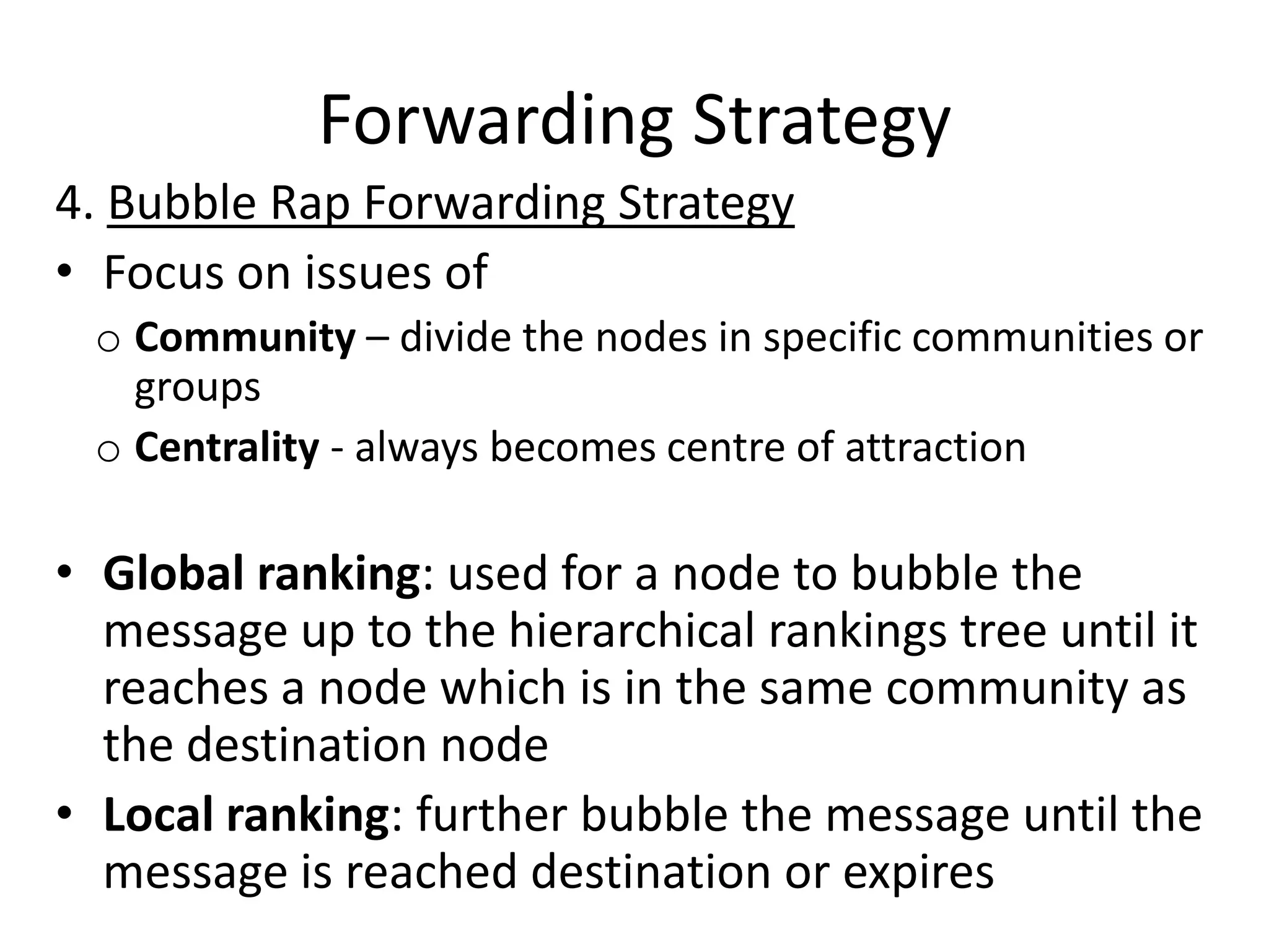 Forwarding Strategy
4. Bubble Rap Forwarding Strategy
• Focus on issues of
 o Community – divide the nodes in specific communities or
   groups
 o Centrality - always becomes centre of attraction

• Global ranking: used for a node to bubble the
  message up to the hierarchical rankings tree until it
  reaches a node which is in the same community as
  the destination node
• Local ranking: further bubble the message until the
  message is reached destination or expires
 