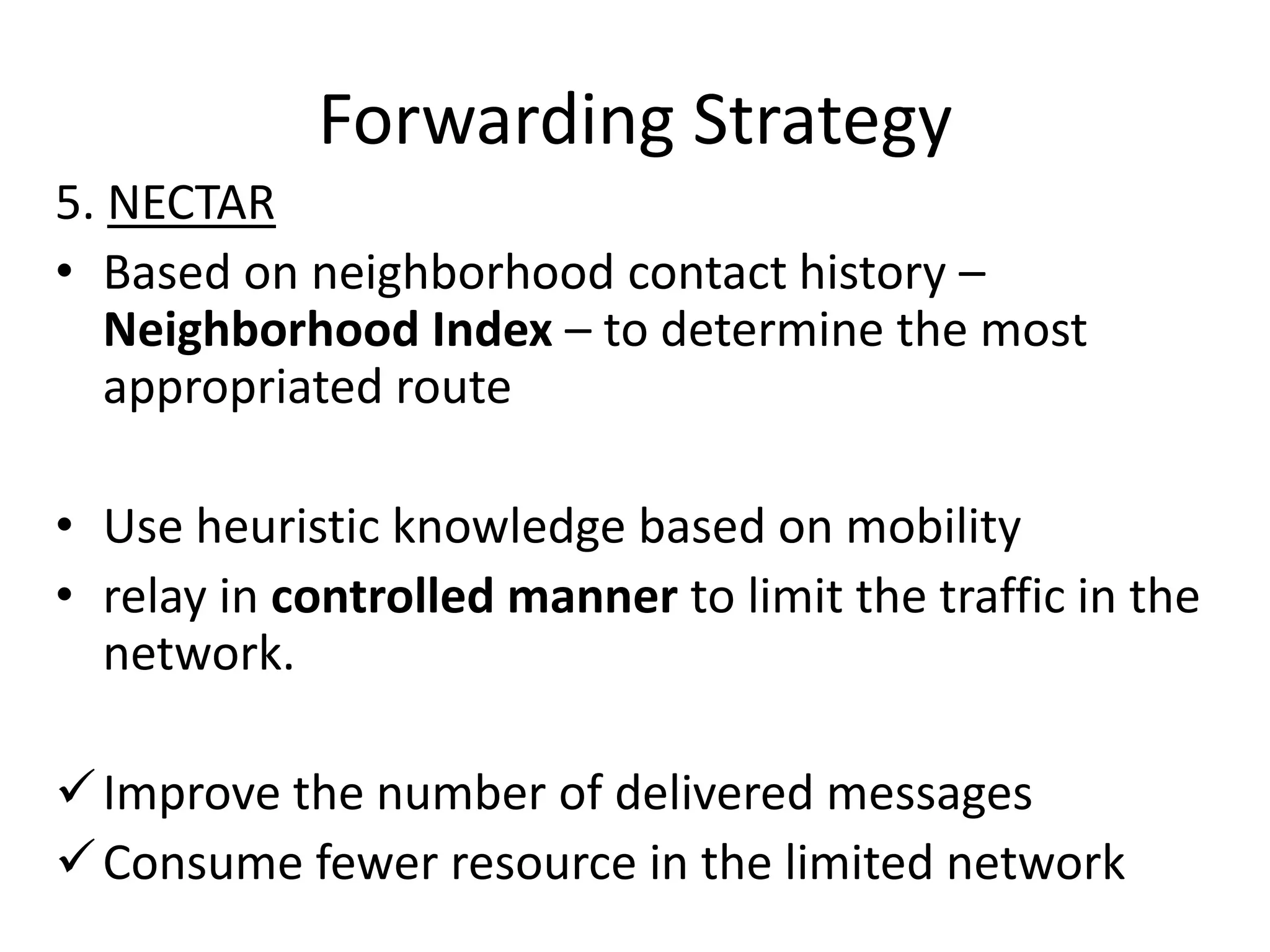Forwarding Strategy
5. NECTAR
• Based on neighborhood contact history –
   Neighborhood Index – to determine the most
   appropriated route

• Use heuristic knowledge based on mobility
• relay in controlled manner to limit the traffic in the
  network.

 Improve the number of delivered messages
 Consume fewer resource in the limited network
 