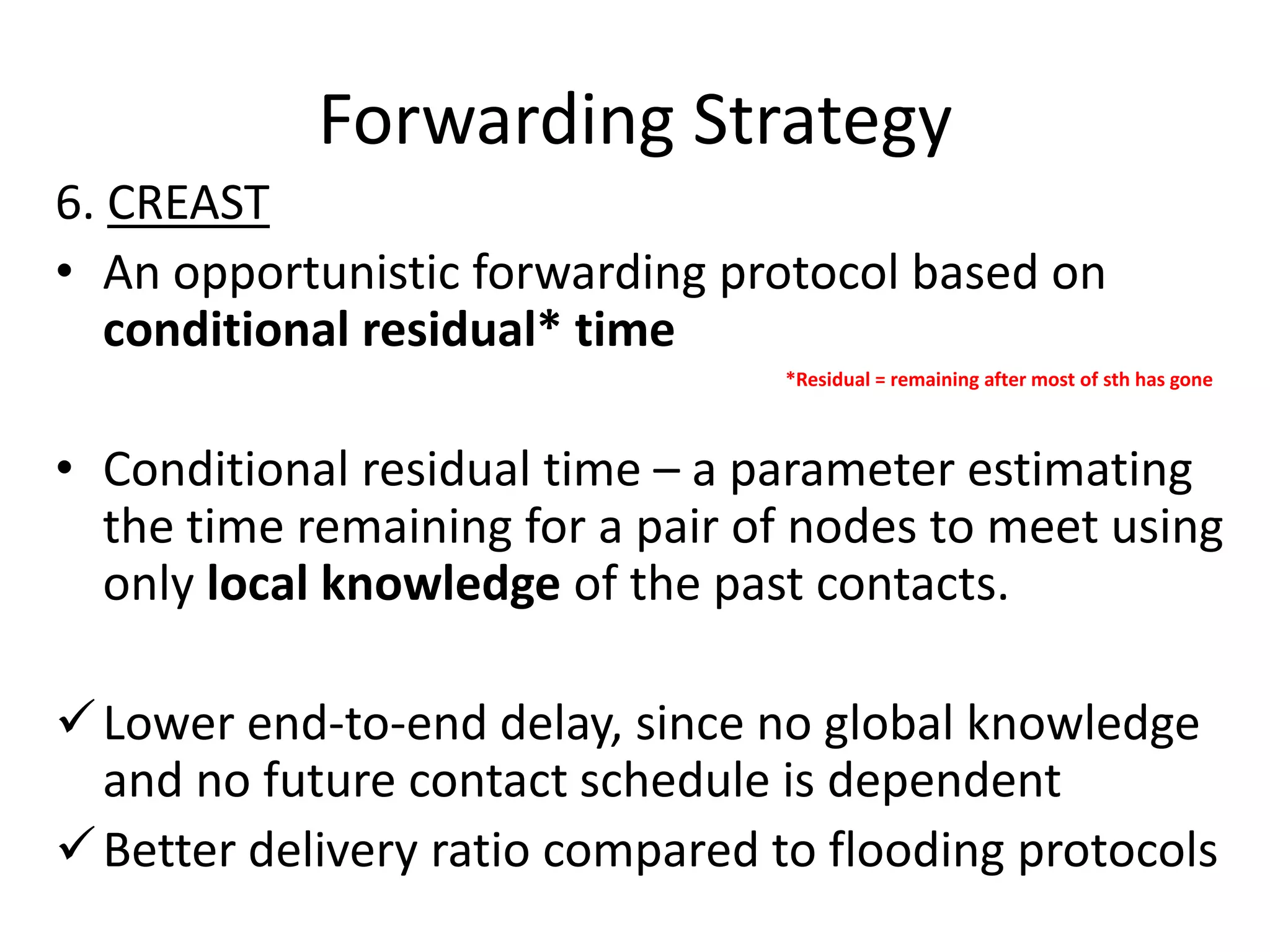 Forwarding Strategy
6. CREAST
• An opportunistic forwarding protocol based on
   conditional residual* time
                                 *Residual = remaining after most of sth has gone



• Conditional residual time – a parameter estimating
  the time remaining for a pair of nodes to meet using
  only local knowledge of the past contacts.

 Lower end-to-end delay, since no global knowledge
  and no future contact schedule is dependent
 Better delivery ratio compared to flooding protocols
 