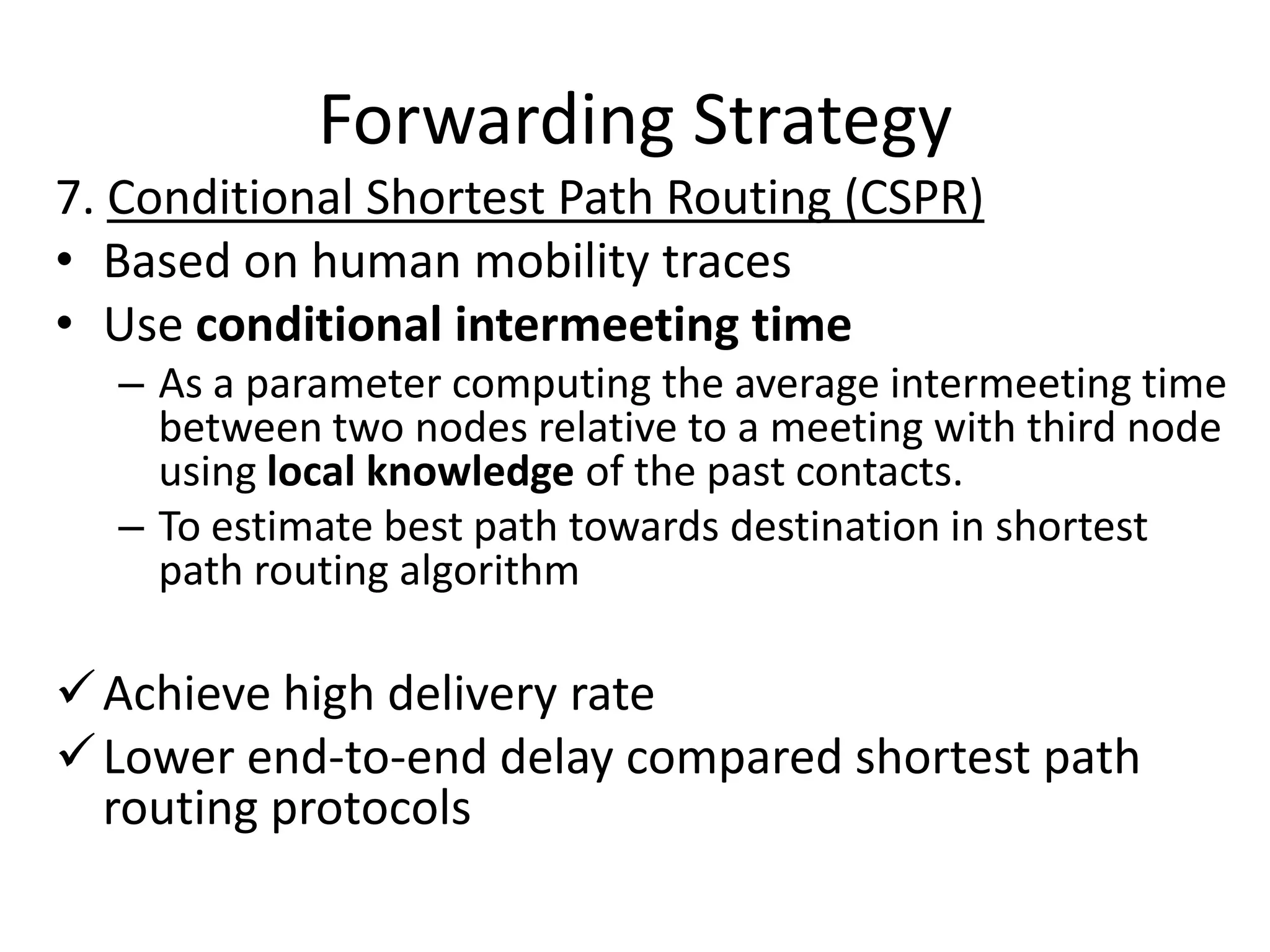 Forwarding Strategy
7. Conditional Shortest Path Routing (CSPR)
• Based on human mobility traces
• Use conditional intermeeting time
  – As a parameter computing the average intermeeting time
    between two nodes relative to a meeting with third node
    using local knowledge of the past contacts.
  – To estimate best path towards destination in shortest
    path routing algorithm

 Achieve high delivery rate
 Lower end-to-end delay compared shortest path
  routing protocols
 