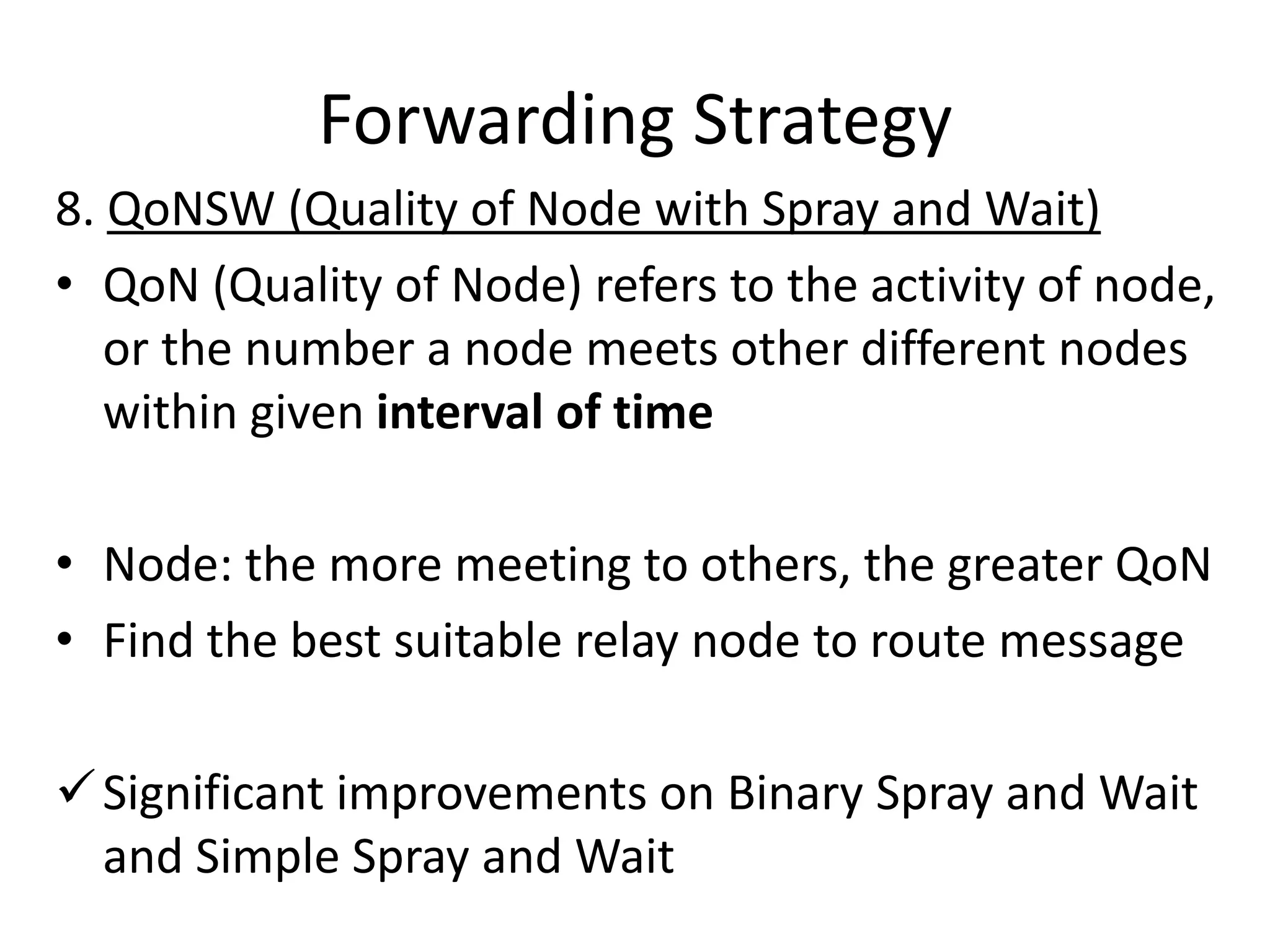 Forwarding Strategy
8. QoNSW (Quality of Node with Spray and Wait)
• QoN (Quality of Node) refers to the activity of node,
   or the number a node meets other different nodes
   within given interval of time

• Node: the more meeting to others, the greater QoN
• Find the best suitable relay node to route message

 Significant improvements on Binary Spray and Wait
  and Simple Spray and Wait
 
