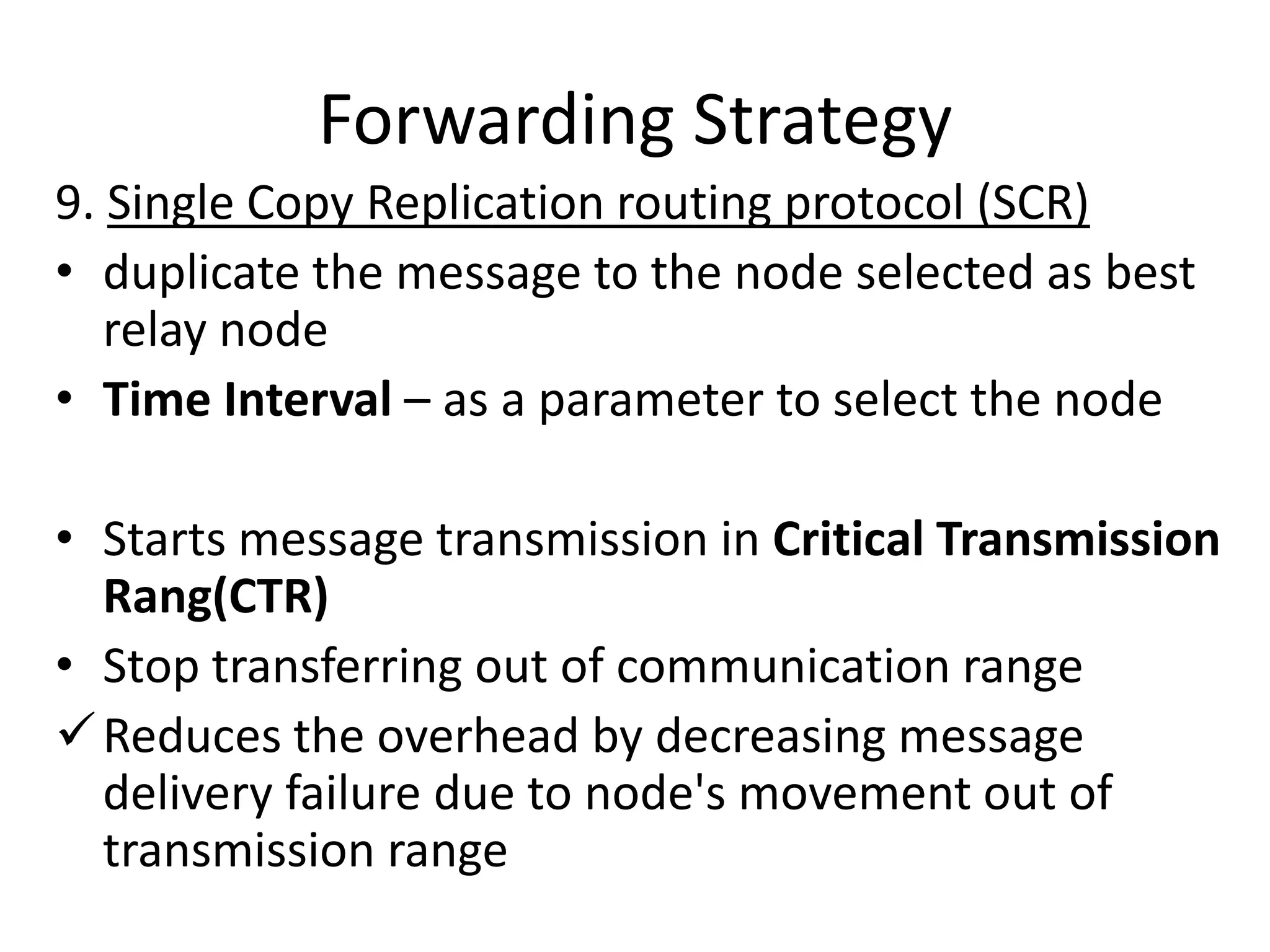 Forwarding Strategy
9. Single Copy Replication routing protocol (SCR)
• duplicate the message to the node selected as best
   relay node
• Time Interval – as a parameter to select the node

• Starts message transmission in Critical Transmission
  Rang(CTR)
• Stop transferring out of communication range
 Reduces the overhead by decreasing message
  delivery failure due to node's movement out of
  transmission range
 