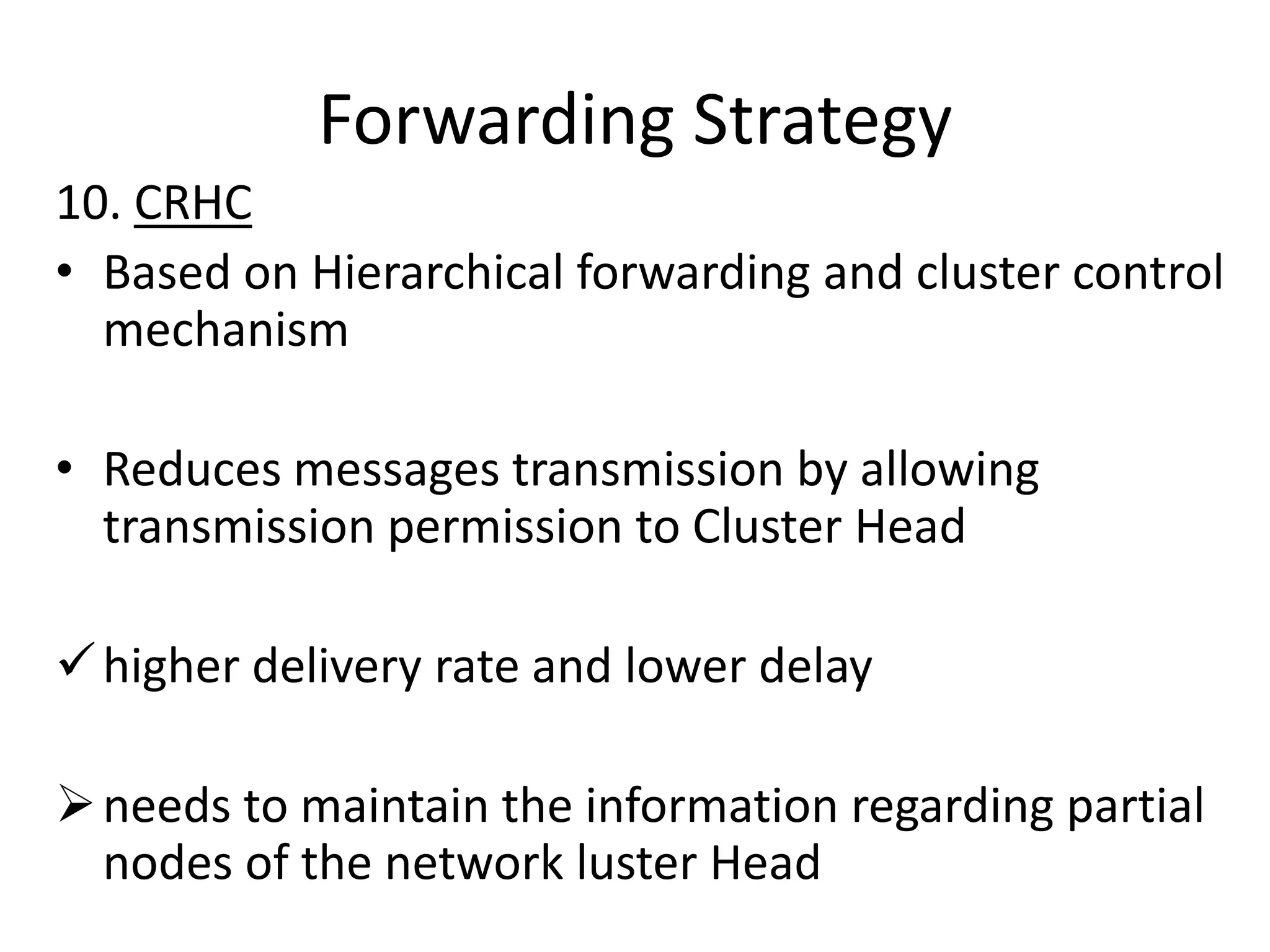 Forwarding Strategy
10. CRHC
• Based on Hierarchical forwarding and cluster control
  mechanism

• Reduces messages transmission by allowing
  transmission permission to Cluster Head

 higher delivery rate and lower delay

 needs to maintain the information regarding partial
  nodes of the network luster Head
 