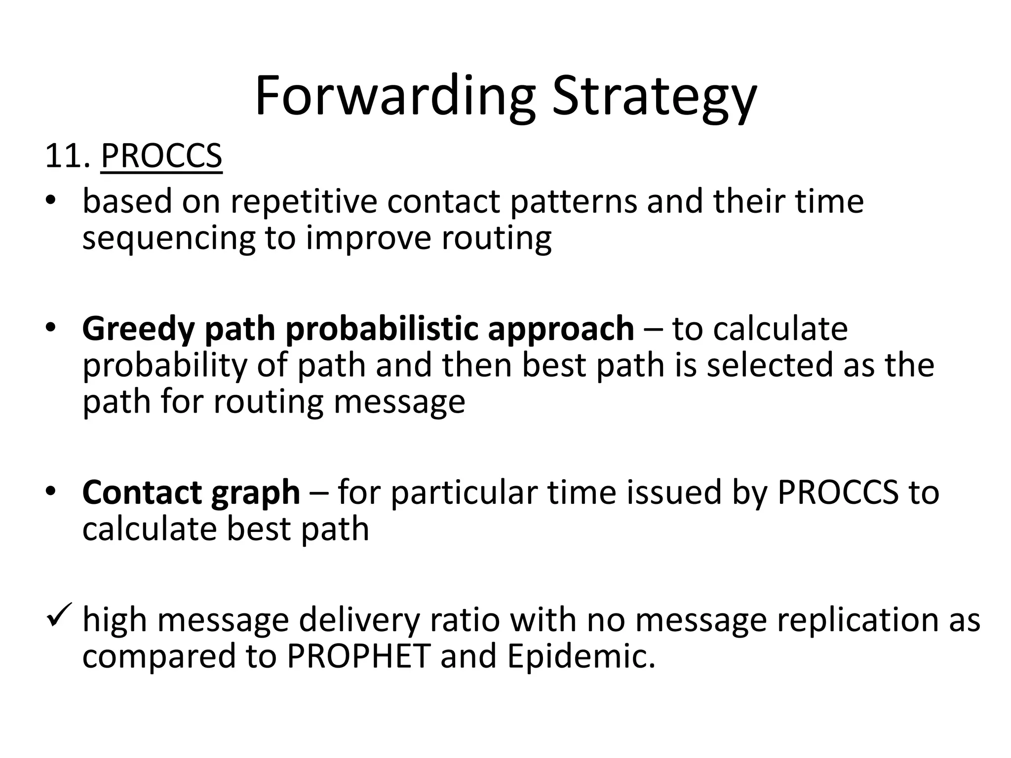 Forwarding Strategy
11. PROCCS
• based on repetitive contact patterns and their time
  sequencing to improve routing

• Greedy path probabilistic approach – to calculate
  probability of path and then best path is selected as the
  path for routing message

• Contact graph – for particular time issued by PROCCS to
  calculate best path

 high message delivery ratio with no message replication as
  compared to PROPHET and Epidemic.
 