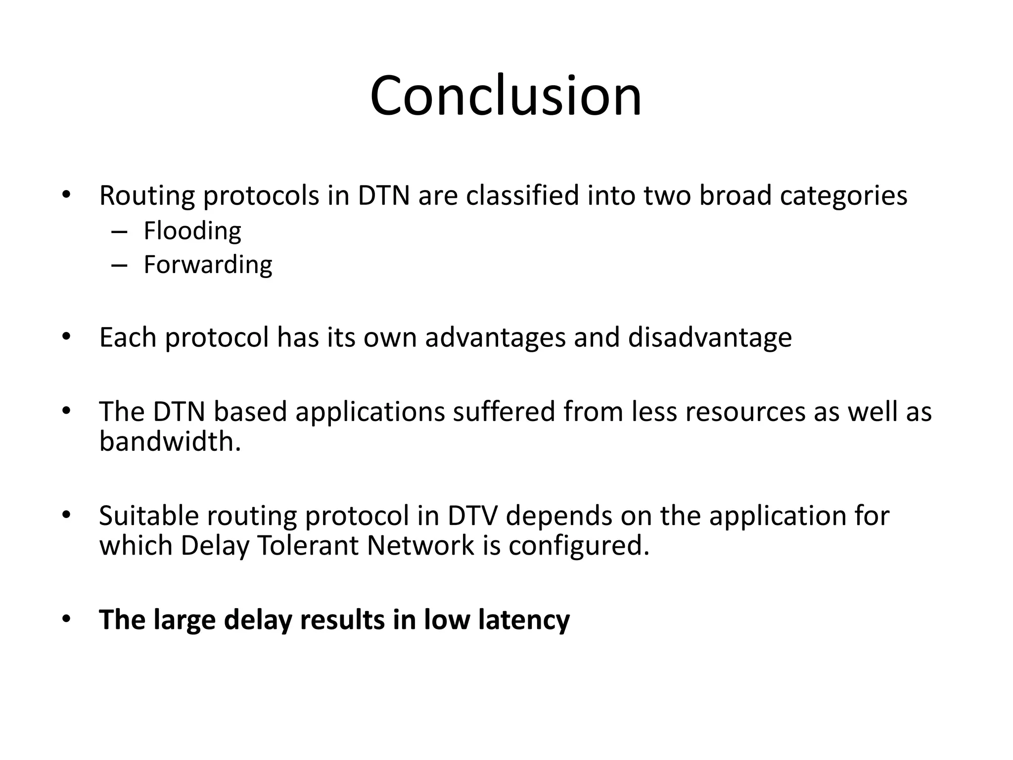 Conclusion
• Routing protocols in DTN are classified into two broad categories
    – Flooding
    – Forwarding

• Each protocol has its own advantages and disadvantage

• The DTN based applications suffered from less resources as well as
  bandwidth.

• Suitable routing protocol in DTV depends on the application for
  which Delay Tolerant Network is configured.

• The large delay results in low latency
 