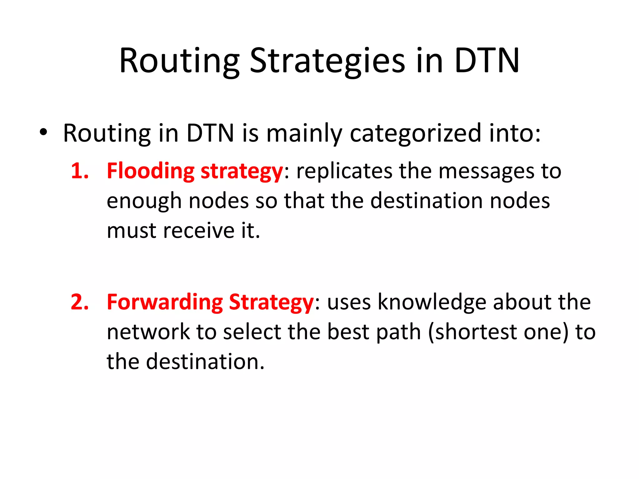Routing Strategies in DTN
• Routing in DTN is mainly categorized into:
  1. Flooding strategy: replicates the messages to
     enough nodes so that the destination nodes
     must receive it.

  2. Forwarding Strategy: uses knowledge about the
     network to select the best path (shortest one) to
     the destination.
 