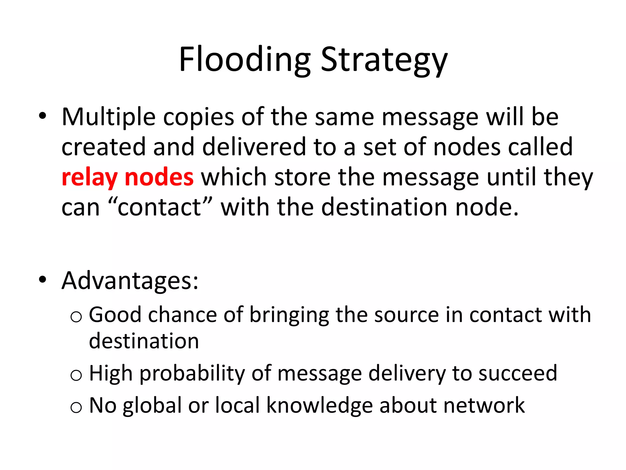 Flooding Strategy
• Multiple copies of the same message will be
  created and delivered to a set of nodes called
  relay nodes which store the message until they
  can “contact” with the destination node.

• Advantages:
  o Good chance of bringing the source in contact with
    destination
  o High probability of message delivery to succeed
  o No global or local knowledge about network
 