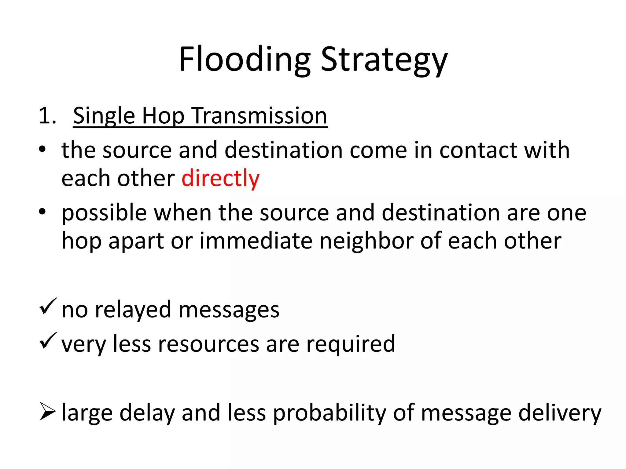 Flooding Strategy
1. Single Hop Transmission
• the source and destination come in contact with
  each other directly
• possible when the source and destination are one
  hop apart or immediate neighbor of each other

 no relayed messages
 very less resources are required

 large delay and less probability of message delivery
 