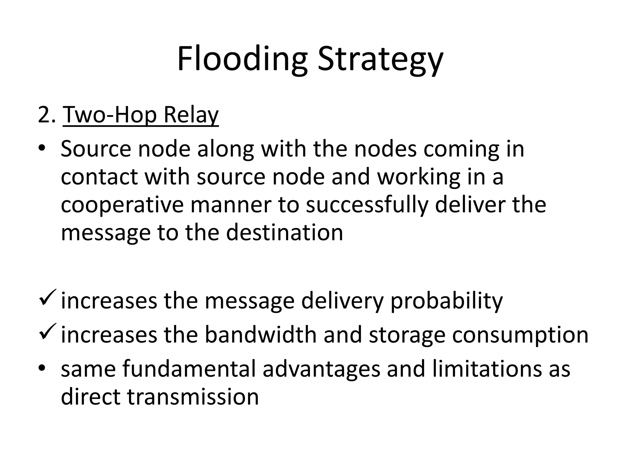 Flooding Strategy
2. Two-Hop Relay
• Source node along with the nodes coming in
   contact with source node and working in a
   cooperative manner to successfully deliver the
   message to the destination

 increases the message delivery probability
 increases the bandwidth and storage consumption
• same fundamental advantages and limitations as
  direct transmission
 