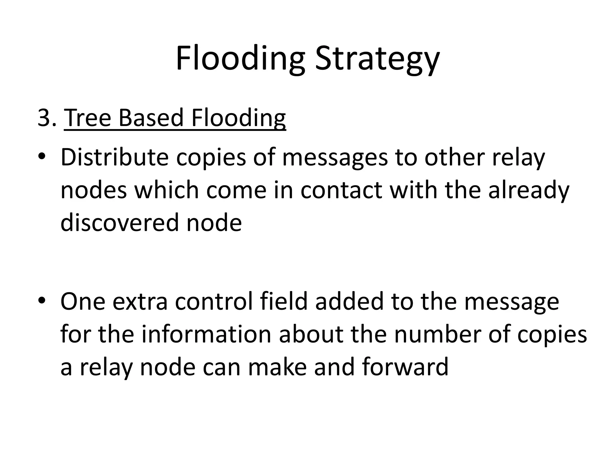 Flooding Strategy
3. Tree Based Flooding
• Distribute copies of messages to other relay
  nodes which come in contact with the already
  discovered node

• One extra control field added to the message
  for the information about the number of copies
  a relay node can make and forward
 