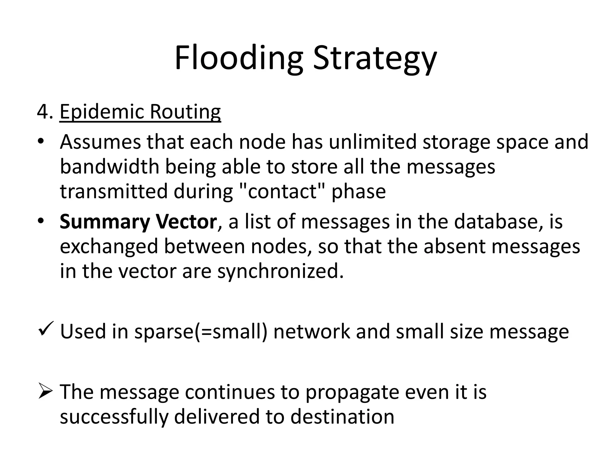 Flooding Strategy
4. Epidemic Routing
• Assumes that each node has unlimited storage space and
   bandwidth being able to store all the messages
   transmitted during "contact" phase
• Summary Vector, a list of messages in the database, is
   exchanged between nodes, so that the absent messages
   in the vector are synchronized.

 Used in sparse(=small) network and small size message

 The message continues to propagate even it is
  successfully delivered to destination
 