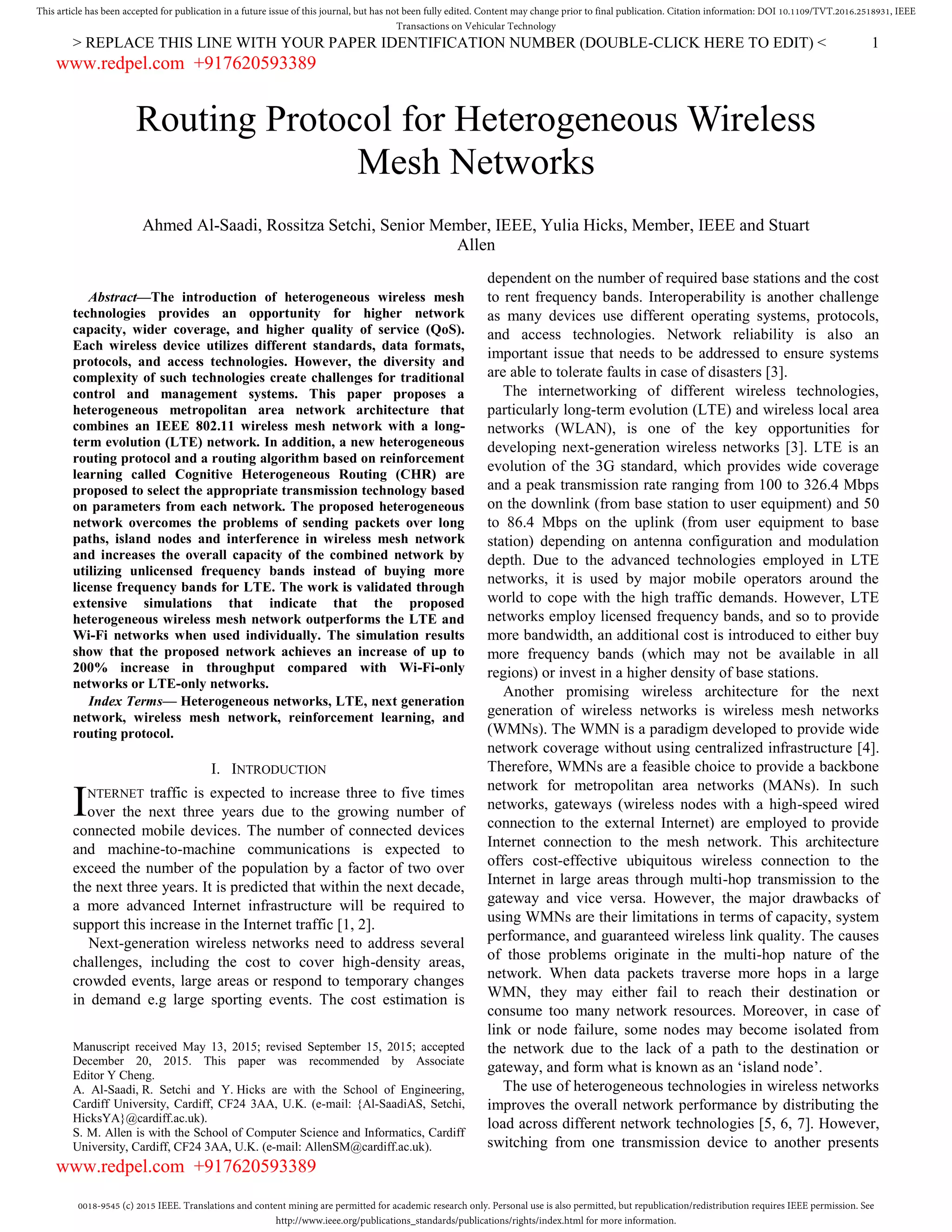 0018-9545 (c) 2015 IEEE. Translations and content mining are permitted for academic research only. Personal use is also permitted, but republication/redistribution requires IEEE permission. See
http://www.ieee.org/publications_standards/publications/rights/index.html for more information.
This article has been accepted for publication in a future issue of this journal, but has not been fully edited. Content may change prior to final publication. Citation information: DOI 10.1109/TVT.2016.2518931, IEEE
Transactions on Vehicular Technology
> REPLACE THIS LINE WITH YOUR PAPER IDENTIFICATION NUMBER (DOUBLE-CLICK HERE TO EDIT) < 1

Abstract—The introduction of heterogeneous wireless mesh
technologies provides an opportunity for higher network
capacity, wider coverage, and higher quality of service (QoS).
Each wireless device utilizes different standards, data formats,
protocols, and access technologies. However, the diversity and
complexity of such technologies create challenges for traditional
control and management systems. This paper proposes a
heterogeneous metropolitan area network architecture that
combines an IEEE 802.11 wireless mesh network with a long-
term evolution (LTE) network. In addition, a new heterogeneous
routing protocol and a routing algorithm based on reinforcement
learning called Cognitive Heterogeneous Routing (CHR) are
proposed to select the appropriate transmission technology based
on parameters from each network. The proposed heterogeneous
network overcomes the problems of sending packets over long
paths, island nodes and interference in wireless mesh network
and increases the overall capacity of the combined network by
utilizing unlicensed frequency bands instead of buying more
license frequency bands for LTE. The work is validated through
extensive simulations that indicate that the proposed
heterogeneous wireless mesh network outperforms the LTE and
Wi-Fi networks when used individually. The simulation results
show that the proposed network achieves an increase of up to
200% increase in throughput compared with Wi-Fi-only
networks or LTE-only networks.
Index Terms— Heterogeneous networks, LTE, next generation
network, wireless mesh network, reinforcement learning, and
routing protocol.
I. INTRODUCTION
NTERNET traffic is expected to increase three to five times
over the next three years due to the growing number of
connected mobile devices. The number of connected devices
and machine-to-machine communications is expected to
exceed the number of the population by a factor of two over
the next three years. It is predicted that within the next decade,
a more advanced Internet infrastructure will be required to
support this increase in the Internet traffic [1, 2].
Next-generation wireless networks need to address several
challenges, including the cost to cover high-density areas,
crowded events, large areas or respond to temporary changes
in demand e.g large sporting events. The cost estimation is
Manuscript received May 13, 2015; revised September 15, 2015; accepted
December 20, 2015. This paper was recommended by Associate
Editor Y Cheng.
A. Al-Saadi, R. Setchi and Y. Hicks are with the School of Engineering,
Cardiff University, Cardiff, CF24 3AA, U.K. (e-mail: {Al-SaadiAS, Setchi,
HicksYA}@cardiff.ac.uk).
S. M. Allen is with the School of Computer Science and Informatics, Cardiff
University, Cardiff, CF24 3AA, U.K. (e-mail: AllenSM@cardiff.ac.uk).
dependent on the number of required base stations and the cost
to rent frequency bands. Interoperability is another challenge
as many devices use different operating systems, protocols,
and access technologies. Network reliability is also an
important issue that needs to be addressed to ensure systems
are able to tolerate faults in case of disasters [3].
The internetworking of different wireless technologies,
particularly long-term evolution (LTE) and wireless local area
networks (WLAN), is one of the key opportunities for
developing next-generation wireless networks [3]. LTE is an
evolution of the 3G standard, which provides wide coverage
and a peak transmission rate ranging from 100 to 326.4 Mbps
on the downlink (from base station to user equipment) and 50
to 86.4 Mbps on the uplink (from user equipment to base
station) depending on antenna configuration and modulation
depth. Due to the advanced technologies employed in LTE
networks, it is used by major mobile operators around the
world to cope with the high traffic demands. However, LTE
networks employ licensed frequency bands, and so to provide
more bandwidth, an additional cost is introduced to either buy
more frequency bands (which may not be available in all
regions) or invest in a higher density of base stations.
Another promising wireless architecture for the next
generation of wireless networks is wireless mesh networks
(WMNs). The WMN is a paradigm developed to provide wide
network coverage without using centralized infrastructure [4].
Therefore, WMNs are a feasible choice to provide a backbone
network for metropolitan area networks (MANs). In such
networks, gateways (wireless nodes with a high-speed wired
connection to the external Internet) are employed to provide
Internet connection to the mesh network. This architecture
offers cost-effective ubiquitous wireless connection to the
Internet in large areas through multi-hop transmission to the
gateway and vice versa. However, the major drawbacks of
using WMNs are their limitations in terms of capacity, system
performance, and guaranteed wireless link quality. The causes
of those problems originate in the multi-hop nature of the
network. When data packets traverse more hops in a large
WMN, they may either fail to reach their destination or
consume too many network resources. Moreover, in case of
link or node failure, some nodes may become isolated from
the network due to the lack of a path to the destination or
gateway, and form what is known as an ‘island node’.
The use of heterogeneous technologies in wireless networks
improves the overall network performance by distributing the
load across different network technologies [5, 6, 7]. However,
switching from one transmission device to another presents
Routing Protocol for Heterogeneous Wireless
Mesh Networks
Ahmed Al-Saadi, Rossitza Setchi, Senior Member, IEEE, Yulia Hicks, Member, IEEE and Stuart
Allen
I
www.redpel.com +917620593389
www.redpel.com +917620593389
 