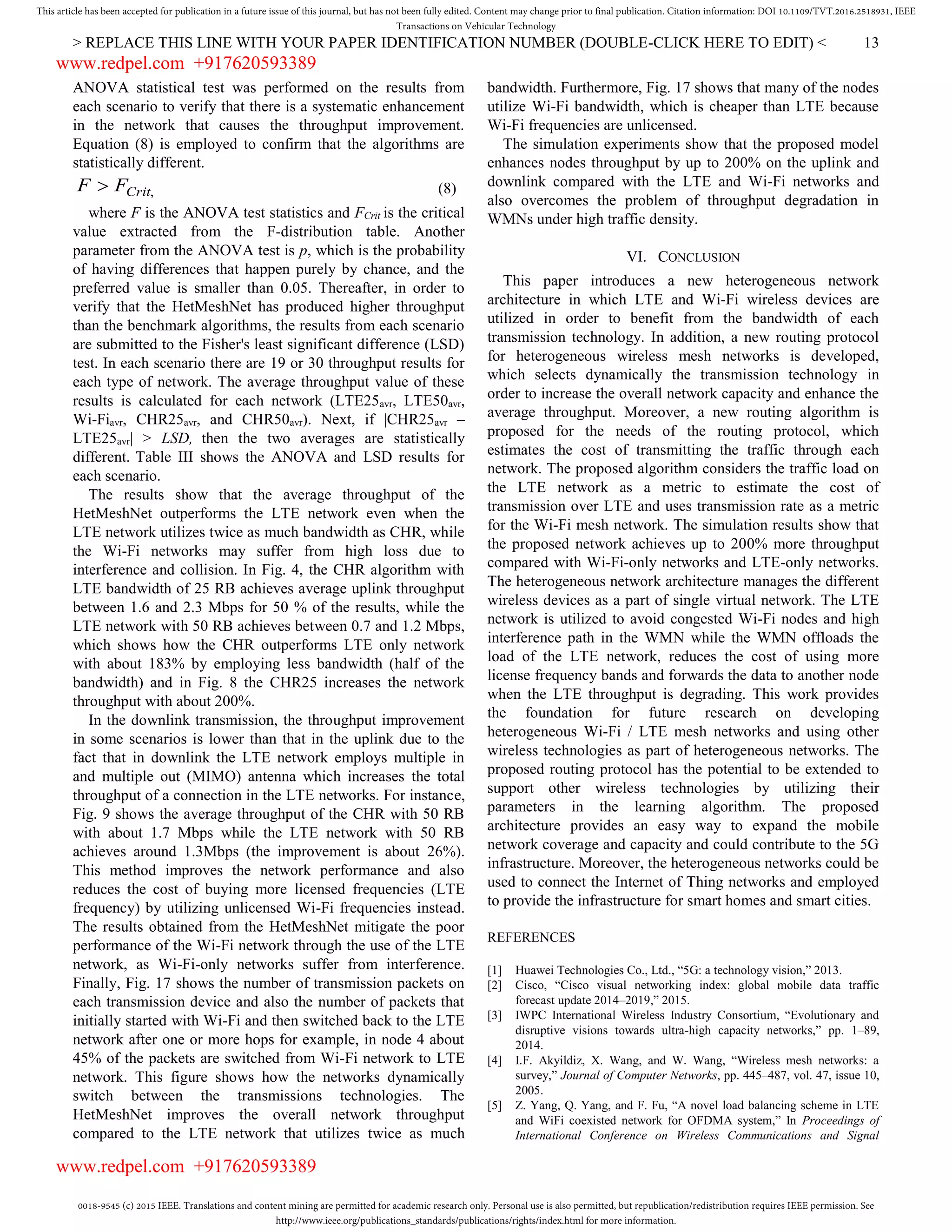 0018-9545 (c) 2015 IEEE. Translations and content mining are permitted for academic research only. Personal use is also permitted, but republication/redistribution requires IEEE permission. See
http://www.ieee.org/publications_standards/publications/rights/index.html for more information.
This article has been accepted for publication in a future issue of this journal, but has not been fully edited. Content may change prior to final publication. Citation information: DOI 10.1109/TVT.2016.2518931, IEEE
Transactions on Vehicular Technology
> REPLACE THIS LINE WITH YOUR PAPER IDENTIFICATION NUMBER (DOUBLE-CLICK HERE TO EDIT) < 13
ANOVA statistical test was performed on the results from
each scenario to verify that there is a systematic enhancement
in the network that causes the throughput improvement.
Equation (8) is employed to confirm that the algorithms are
statistically different.
,CritFF  (8)
where F is the ANOVA test statistics and FCrit is the critical
value extracted from the F-distribution table. Another
parameter from the ANOVA test is p, which is the probability
of having differences that happen purely by chance, and the
preferred value is smaller than 0.05. Thereafter, in order to
verify that the HetMeshNet has produced higher throughput
than the benchmark algorithms, the results from each scenario
are submitted to the Fisher's least significant difference (LSD)
test. In each scenario there are 19 or 30 throughput results for
each type of network. The average throughput value of these
results is calculated for each network (LTE25avr, LTE50avr,
Wi-Fiavr, CHR25avr, and CHR50avr). Next, if |CHR25avr –
LTE25avr| > LSD, then the two averages are statistically
different. Table III shows the ANOVA and LSD results for
each scenario.
The results show that the average throughput of the
HetMeshNet outperforms the LTE network even when the
LTE network utilizes twice as much bandwidth as CHR, while
the Wi-Fi networks may suffer from high loss due to
interference and collision. In Fig. 4, the CHR algorithm with
LTE bandwidth of 25 RB achieves average uplink throughput
between 1.6 and 2.3 Mbps for 50 % of the results, while the
LTE network with 50 RB achieves between 0.7 and 1.2 Mbps,
which shows how the CHR outperforms LTE only network
with about 183% by employing less bandwidth (half of the
bandwidth) and in Fig. 8 the CHR25 increases the network
throughput with about 200%.
In the downlink transmission, the throughput improvement
in some scenarios is lower than that in the uplink due to the
fact that in downlink the LTE network employs multiple in
and multiple out (MIMO) antenna which increases the total
throughput of a connection in the LTE networks. For instance,
Fig. 9 shows the average throughput of the CHR with 50 RB
with about 1.7 Mbps while the LTE network with 50 RB
achieves around 1.3Mbps (the improvement is about 26%).
This method improves the network performance and also
reduces the cost of buying more licensed frequencies (LTE
frequency) by utilizing unlicensed Wi-Fi frequencies instead.
The results obtained from the HetMeshNet mitigate the poor
performance of the Wi-Fi network through the use of the LTE
network, as Wi-Fi-only networks suffer from interference.
Finally, Fig. 17 shows the number of transmission packets on
each transmission device and also the number of packets that
initially started with Wi-Fi and then switched back to the LTE
network after one or more hops for example, in node 4 about
45% of the packets are switched from Wi-Fi network to LTE
network. This figure shows how the networks dynamically
switch between the transmissions technologies. The
HetMeshNet improves the overall network throughput
compared to the LTE network that utilizes twice as much
bandwidth. Furthermore, Fig. 17 shows that many of the nodes
utilize Wi-Fi bandwidth, which is cheaper than LTE because
Wi-Fi frequencies are unlicensed.
The simulation experiments show that the proposed model
enhances nodes throughput by up to 200% on the uplink and
downlink compared with the LTE and Wi-Fi networks and
also overcomes the problem of throughput degradation in
WMNs under high traffic density.
VI. CONCLUSION
This paper introduces a new heterogeneous network
architecture in which LTE and Wi-Fi wireless devices are
utilized in order to benefit from the bandwidth of each
transmission technology. In addition, a new routing protocol
for heterogeneous wireless mesh networks is developed,
which selects dynamically the transmission technology in
order to increase the overall network capacity and enhance the
average throughput. Moreover, a new routing algorithm is
proposed for the needs of the routing protocol, which
estimates the cost of transmitting the traffic through each
network. The proposed algorithm considers the traffic load on
the LTE network as a metric to estimate the cost of
transmission over LTE and uses transmission rate as a metric
for the Wi-Fi mesh network. The simulation results show that
the proposed network achieves up to 200% more throughput
compared with Wi-Fi-only networks and LTE-only networks.
The heterogeneous network architecture manages the different
wireless devices as a part of single virtual network. The LTE
network is utilized to avoid congested Wi-Fi nodes and high
interference path in the WMN while the WMN offloads the
load of the LTE network, reduces the cost of using more
license frequency bands and forwards the data to another node
when the LTE throughput is degrading. This work provides
the foundation for future research on developing
heterogeneous Wi-Fi / LTE mesh networks and using other
wireless technologies as part of heterogeneous networks. The
proposed routing protocol has the potential to be extended to
support other wireless technologies by utilizing their
parameters in the learning algorithm. The proposed
architecture provides an easy way to expand the mobile
network coverage and capacity and could contribute to the 5G
infrastructure. Moreover, the heterogeneous networks could be
used to connect the Internet of Thing networks and employed
to provide the infrastructure for smart homes and smart cities.
REFERENCES
[1] Huawei Technologies Co., Ltd., “5G: a technology vision,” 2013.
[2] Cisco, “Cisco visual networking index: global mobile data traffic
forecast update 2014–2019,” 2015.
[3] IWPC International Wireless Industry Consortium, “Evolutionary and
disruptive visions towards ultra-high capacity networks,” pp. 1–89,
2014.
[4] I.F. Akyildiz, X. Wang, and W. Wang, “Wireless mesh networks: a
survey,” Journal of Computer Networks, pp. 445–487, vol. 47, issue 10,
2005.
[5] Z. Yang, Q. Yang, and F. Fu, “A novel load balancing scheme in LTE
and WiFi coexisted network for OFDMA system,” In Proceedings of
International Conference on Wireless Communications and Signal
www.redpel.com +917620593389
www.redpel.com +917620593389
 