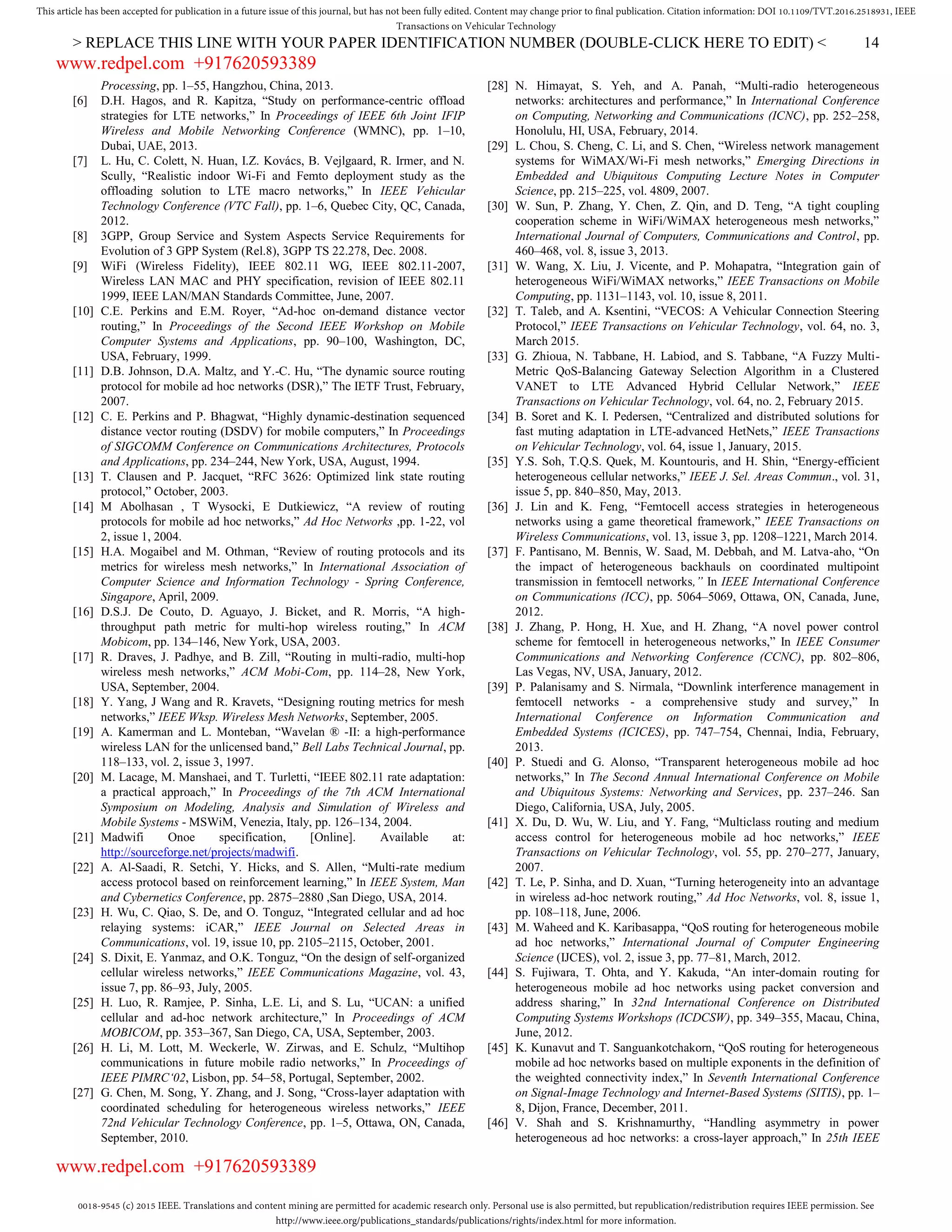 0018-9545 (c) 2015 IEEE. Translations and content mining are permitted for academic research only. Personal use is also permitted, but republication/redistribution requires IEEE permission. See
http://www.ieee.org/publications_standards/publications/rights/index.html for more information.
This article has been accepted for publication in a future issue of this journal, but has not been fully edited. Content may change prior to final publication. Citation information: DOI 10.1109/TVT.2016.2518931, IEEE
Transactions on Vehicular Technology
> REPLACE THIS LINE WITH YOUR PAPER IDENTIFICATION NUMBER (DOUBLE-CLICK HERE TO EDIT) < 14
Processing, pp. 1–55, Hangzhou, China, 2013.
[6] D.H. Hagos, and R. Kapitza, “Study on performance-centric offload
strategies for LTE networks,” In Proceedings of IEEE 6th Joint IFIP
Wireless and Mobile Networking Conference (WMNC), pp. 1–10,
Dubai, UAE, 2013.
[7] L. Hu, C. Colett, N. Huan, I.Z. Kovács, B. Vejlgaard, R. Irmer, and N.
Scully, “Realistic indoor Wi-Fi and Femto deployment study as the
offloading solution to LTE macro networks,” In IEEE Vehicular
Technology Conference (VTC Fall), pp. 1–6, Quebec City, QC, Canada,
2012.
[8] 3GPP, Group Service and System Aspects Service Requirements for
Evolution of 3 GPP System (Rel.8), 3GPP TS 22.278, Dec. 2008.
[9] WiFi (Wireless Fidelity), IEEE 802.11 WG, IEEE 802.11-2007,
Wireless LAN MAC and PHY specification, revision of IEEE 802.11
1999, IEEE LAN/MAN Standards Committee, June, 2007.
[10] C.E. Perkins and E.M. Royer, “Ad-hoc on-demand distance vector
routing,” In Proceedings of the Second IEEE Workshop on Mobile
Computer Systems and Applications, pp. 90–100, Washington, DC,
USA, February, 1999.
[11] D.B. Johnson, D.A. Maltz, and Y.-C. Hu, “The dynamic source routing
protocol for mobile ad hoc networks (DSR),” The IETF Trust, February,
2007.
[12] C. E. Perkins and P. Bhagwat, “Highly dynamic-destination sequenced
distance vector routing (DSDV) for mobile computers,” In Proceedings
of SIGCOMM Conference on Communications Architectures, Protocols
and Applications, pp. 234–244, New York, USA, August, 1994.
[13] T. Clausen and P. Jacquet, “RFC 3626: Optimized link state routing
protocol,” October, 2003.
[14] M Abolhasan , T Wysocki, E Dutkiewicz, “A review of routing
protocols for mobile ad hoc networks,” Ad Hoc Networks ,pp. 1-22, vol
2, issue 1, 2004.
[15] H.A. Mogaibel and M. Othman, “Review of routing protocols and its
metrics for wireless mesh networks,” In International Association of
Computer Science and Information Technology - Spring Conference,
Singapore, April, 2009.
[16] D.S.J. De Couto, D. Aguayo, J. Bicket, and R. Morris, “A high-
throughput path metric for multi-hop wireless routing,” In ACM
Mobicom, pp. 134–146, New York, USA, 2003.
[17] R. Draves, J. Padhye, and B. Zill, “Routing in multi-radio, multi-hop
wireless mesh networks,” ACM Mobi-Com, pp. 114–28, New York,
USA, September, 2004.
[18] Y. Yang, J Wang and R. Kravets, “Designing routing metrics for mesh
networks,” IEEE Wksp. Wireless Mesh Networks, September, 2005.
[19] A. Kamerman and L. Monteban, “Wavelan ® -II: a high-performance
wireless LAN for the unlicensed band,” Bell Labs Technical Journal, pp.
118–133, vol. 2, issue 3, 1997.
[20] M. Lacage, M. Manshaei, and T. Turletti, “IEEE 802.11 rate adaptation:
a practical approach,” In Proceedings of the 7th ACM International
Symposium on Modeling, Analysis and Simulation of Wireless and
Mobile Systems - MSWiM, Venezia, Italy, pp. 126–134, 2004.
[21] Madwifi Onoe specification, [Online]. Available at:
http://sourceforge.net/projects/madwifi.
[22] A. Al-Saadi, R. Setchi, Y. Hicks, and S. Allen, “Multi-rate medium
access protocol based on reinforcement learning,” In IEEE System, Man
and Cybernetics Conference, pp. 2875–2880 ,San Diego, USA, 2014.
[23] H. Wu, C. Qiao, S. De, and O. Tonguz, “Integrated cellular and ad hoc
relaying systems: iCAR,” IEEE Journal on Selected Areas in
Communications, vol. 19, issue 10, pp. 2105–2115, October, 2001.
[24] S. Dixit, E. Yanmaz, and O.K. Tonguz, “On the design of self-organized
cellular wireless networks,” IEEE Communications Magazine, vol. 43,
issue 7, pp. 86–93, July, 2005.
[25] H. Luo, R. Ramjee, P. Sinha, L.E. Li, and S. Lu, “UCAN: a unified
cellular and ad-hoc network architecture,” In Proceedings of ACM
MOBICOM, pp. 353–367, San Diego, CA, USA, September, 2003.
[26] H. Li, M. Lott, M. Weckerle, W. Zirwas, and E. Schulz, “Multihop
communications in future mobile radio networks,” In Proceedings of
IEEE PIMRC‘02, Lisbon, pp. 54–58, Portugal, September, 2002.
[27] G. Chen, M. Song, Y. Zhang, and J. Song, “Cross-layer adaptation with
coordinated scheduling for heterogeneous wireless networks,” IEEE
72nd Vehicular Technology Conference, pp. 1–5, Ottawa, ON, Canada,
September, 2010.
[28] N. Himayat, S. Yeh, and A. Panah, “Multi-radio heterogeneous
networks: architectures and performance,” In International Conference
on Computing, Networking and Communications (ICNC), pp. 252–258,
Honolulu, HI, USA, February, 2014.
[29] L. Chou, S. Cheng, C. Li, and S. Chen, “Wireless network management
systems for WiMAX/Wi-Fi mesh networks,” Emerging Directions in
Embedded and Ubiquitous Computing Lecture Notes in Computer
Science, pp. 215–225, vol. 4809, 2007.
[30] W. Sun, P. Zhang, Y. Chen, Z. Qin, and D. Teng, “A tight coupling
cooperation scheme in WiFi/WiMAX heterogeneous mesh networks,”
International Journal of Computers, Communications and Control, pp.
460–468, vol. 8, issue 3, 2013.
[31] W. Wang, X. Liu, J. Vicente, and P. Mohapatra, “Integration gain of
heterogeneous WiFi/WiMAX networks,” IEEE Transactions on Mobile
Computing, pp. 1131–1143, vol. 10, issue 8, 2011.
[32] T. Taleb, and A. Ksentini, “VECOS: A Vehicular Connection Steering
Protocol,” IEEE Transactions on Vehicular Technology, vol. 64, no. 3,
March 2015.
[33] G. Zhioua, N. Tabbane, H. Labiod, and S. Tabbane, “A Fuzzy Multi-
Metric QoS-Balancing Gateway Selection Algorithm in a Clustered
VANET to LTE Advanced Hybrid Cellular Network,” IEEE
Transactions on Vehicular Technology, vol. 64, no. 2, February 2015.
[34] B. Soret and K. I. Pedersen, “Centralized and distributed solutions for
fast muting adaptation in LTE-advanced HetNets,” IEEE Transactions
on Vehicular Technology, vol. 64, issue 1, January, 2015.
[35] Y.S. Soh, T.Q.S. Quek, M. Kountouris, and H. Shin, “Energy-efficient
heterogeneous cellular networks,” IEEE J. Sel. Areas Commun., vol. 31,
issue 5, pp. 840–850, May, 2013.
[36] J. Lin and K. Feng, “Femtocell access strategies in heterogeneous
networks using a game theoretical framework,” IEEE Transactions on
Wireless Communications, vol. 13, issue 3, pp. 1208–1221, March 2014.
[37] F. Pantisano, M. Bennis, W. Saad, M. Debbah, and M. Latva-aho, “On
the impact of heterogeneous backhauls on coordinated multipoint
transmission in femtocell networks,” In IEEE International Conference
on Communications (ICC), pp. 5064–5069, Ottawa, ON, Canada, June,
2012.
[38] J. Zhang, P. Hong, H. Xue, and H. Zhang, “A novel power control
scheme for femtocell in heterogeneous networks,” In IEEE Consumer
Communications and Networking Conference (CCNC), pp. 802–806,
Las Vegas, NV, USA, January, 2012.
[39] P. Palanisamy and S. Nirmala, “Downlink interference management in
femtocell networks - a comprehensive study and survey,” In
International Conference on Information Communication and
Embedded Systems (ICICES), pp. 747–754, Chennai, India, February,
2013.
[40] P. Stuedi and G. Alonso, “Transparent heterogeneous mobile ad hoc
networks,” In The Second Annual International Conference on Mobile
and Ubiquitous Systems: Networking and Services, pp. 237–246. San
Diego, California, USA, July, 2005.
[41] X. Du, D. Wu, W. Liu, and Y. Fang, “Multiclass routing and medium
access control for heterogeneous mobile ad hoc networks,” IEEE
Transactions on Vehicular Technology, vol. 55, pp. 270–277, January,
2007.
[42] T. Le, P. Sinha, and D. Xuan, “Turning heterogeneity into an advantage
in wireless ad-hoc network routing,” Ad Hoc Networks, vol. 8, issue 1,
pp. 108–118, June, 2006.
[43] M. Waheed and K. Karibasappa, “QoS routing for heterogeneous mobile
ad hoc networks,” International Journal of Computer Engineering
Science (IJCES), vol. 2, issue 3, pp. 77–81, March, 2012.
[44] S. Fujiwara, T. Ohta, and Y. Kakuda, “An inter-domain routing for
heterogeneous mobile ad hoc networks using packet conversion and
address sharing,” In 32nd International Conference on Distributed
Computing Systems Workshops (ICDCSW), pp. 349–355, Macau, China,
June, 2012.
[45] K. Kunavut and T. Sanguankotchakorn, “QoS routing for heterogeneous
mobile ad hoc networks based on multiple exponents in the definition of
the weighted connectivity index,” In Seventh International Conference
on Signal-Image Technology and Internet-Based Systems (SITIS), pp. 1–
8, Dijon, France, December, 2011.
[46] V. Shah and S. Krishnamurthy, “Handling asymmetry in power
heterogeneous ad hoc networks: a cross-layer approach,” In 25th IEEE
www.redpel.com +917620593389
www.redpel.com +917620593389
 