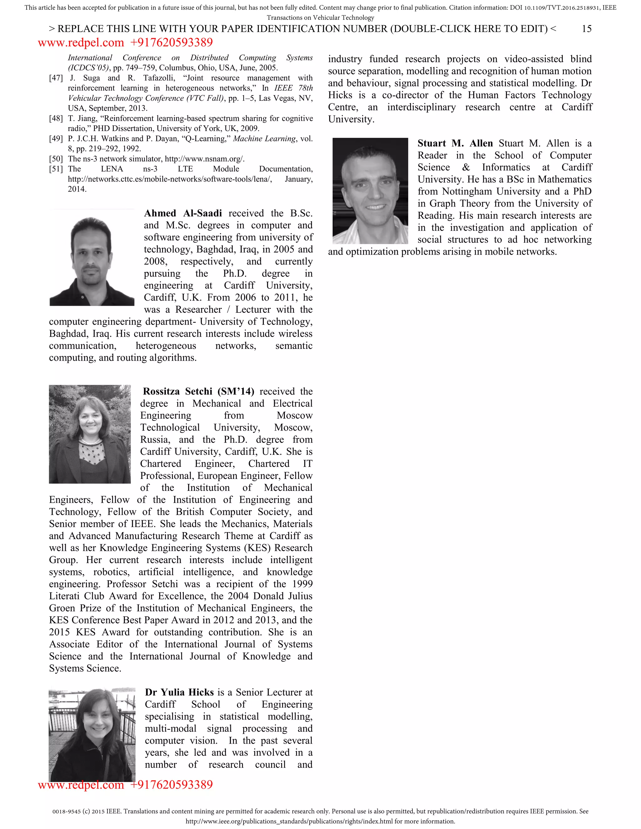 0018-9545 (c) 2015 IEEE. Translations and content mining are permitted for academic research only. Personal use is also permitted, but republication/redistribution requires IEEE permission. See
http://www.ieee.org/publications_standards/publications/rights/index.html for more information.
This article has been accepted for publication in a future issue of this journal, but has not been fully edited. Content may change prior to final publication. Citation information: DOI 10.1109/TVT.2016.2518931, IEEE
Transactions on Vehicular Technology
> REPLACE THIS LINE WITH YOUR PAPER IDENTIFICATION NUMBER (DOUBLE-CLICK HERE TO EDIT) < 15
International Conference on Distributed Computing Systems
(ICDCS’05), pp. 749–759, Columbus, Ohio, USA, June, 2005.
[47] J. Suga and R. Tafazolli, “Joint resource management with
reinforcement learning in heterogeneous networks,” In IEEE 78th
Vehicular Technology Conference (VTC Fall), pp. 1–5, Las Vegas, NV,
USA, September, 2013.
[48] T. Jiang, “Reinforcement learning-based spectrum sharing for cognitive
radio,” PHD Dissertation, University of York, UK, 2009.
[49] P. J.C.H. Watkins and P. Dayan, “Q-Learning,” Machine Learning, vol.
8, pp. 219–292, 1992.
[50] The ns-3 network simulator, http://www.nsnam.org/.
[51] The LENA ns-3 LTE Module Documentation,
http://networks.cttc.es/mobile-networks/software-tools/lena/, January,
2014.
Ahmed Al-Saadi received the B.Sc.
and M.Sc. degrees in computer and
software engineering from university of
technology, Baghdad, Iraq, in 2005 and
2008, respectively, and currently
pursuing the Ph.D. degree in
engineering at Cardiff University,
Cardiff, U.K. From 2006 to 2011, he
was a Researcher / Lecturer with the
computer engineering department- University of Technology,
Baghdad, Iraq. His current research interests include wireless
communication, heterogeneous networks, semantic
computing, and routing algorithms.
Rossitza Setchi (SM’14) received the
degree in Mechanical and Electrical
Engineering from Moscow
Technological University, Moscow,
Russia, and the Ph.D. degree from
Cardiff University, Cardiff, U.K. She is
Chartered Engineer, Chartered IT
Professional, European Engineer, Fellow
of the Institution of Mechanical
Engineers, Fellow of the Institution of Engineering and
Technology, Fellow of the British Computer Society, and
Senior member of IEEE. She leads the Mechanics, Materials
and Advanced Manufacturing Research Theme at Cardiff as
well as her Knowledge Engineering Systems (KES) Research
Group. Her current research interests include intelligent
systems, robotics, artificial intelligence, and knowledge
engineering. Professor Setchi was a recipient of the 1999
Literati Club Award for Excellence, the 2004 Donald Julius
Groen Prize of the Institution of Mechanical Engineers, the
KES Conference Best Paper Award in 2012 and 2013, and the
2015 KES Award for outstanding contribution. She is an
Associate Editor of the International Journal of Systems
Science and the International Journal of Knowledge and
Systems Science.
Dr Yulia Hicks is a Senior Lecturer at
Cardiff School of Engineering
specialising in statistical modelling,
multi-modal signal processing and
computer vision. In the past several
years, she led and was involved in a
number of research council and
industry funded research projects on video-assisted blind
source separation, modelling and recognition of human motion
and behaviour, signal processing and statistical modelling. Dr
Hicks is a co-director of the Human Factors Technology
Centre, an interdisciplinary research centre at Cardiff
University.
Stuart M. Allen Stuart M. Allen is a
Reader in the School of Computer
Science & Informatics at Cardiff
University. He has a BSc in Mathematics
from Nottingham University and a PhD
in Graph Theory from the University of
Reading. His main research interests are
in the investigation and application of
social structures to ad hoc networking
and optimization problems arising in mobile networks.
www.redpel.com +917620593389
www.redpel.com +917620593389
 
