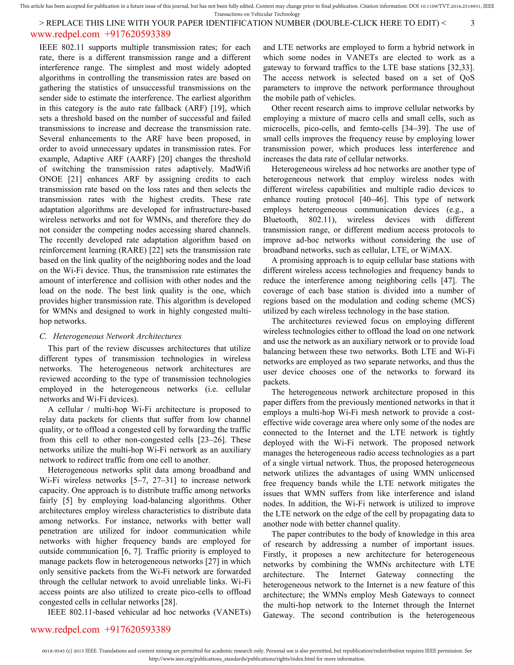 0018-9545 (c) 2015 IEEE. Translations and content mining are permitted for academic research only. Personal use is also permitted, but republication/redistribution requires IEEE permission. See
http://www.ieee.org/publications_standards/publications/rights/index.html for more information.
This article has been accepted for publication in a future issue of this journal, but has not been fully edited. Content may change prior to final publication. Citation information: DOI 10.1109/TVT.2016.2518931, IEEE
Transactions on Vehicular Technology
> REPLACE THIS LINE WITH YOUR PAPER IDENTIFICATION NUMBER (DOUBLE-CLICK HERE TO EDIT) < 3
IEEE 802.11 supports multiple transmission rates; for each
rate, there is a different transmission range and a different
interference range. The simplest and most widely adopted
algorithms in controlling the transmission rates are based on
gathering the statistics of unsuccessful transmissions on the
sender side to estimate the interference. The earliest algorithm
in this category is the auto rate fallback (ARF) [19], which
sets a threshold based on the number of successful and failed
transmissions to increase and decrease the transmission rate.
Several enhancements to the ARF have been proposed, in
order to avoid unnecessary updates in transmission rates. For
example, Adaptive ARF (AARF) [20] changes the threshold
of switching the transmission rates adaptively. MadWifi
ONOE [21] enhances ARF by assigning credits to each
transmission rate based on the loss rates and then selects the
transmission rates with the highest credits. These rate
adaptation algorithms are developed for infrastructure-based
wireless networks and not for WMNs, and therefore they do
not consider the competing nodes accessing shared channels.
The recently developed rate adaptation algorithm based on
reinforcement learning (RARE) [22] sets the transmission rate
based on the link quality of the neighboring nodes and the load
on the Wi-Fi device. Thus, the transmission rate estimates the
amount of interference and collision with other nodes and the
load on the node. The best link quality is the one, which
provides higher transmission rate. This algorithm is developed
for WMNs and designed to work in highly congested multi-
hop networks.
C. Heterogeneous Network Architectures
This part of the review discusses architectures that utilize
different types of transmission technologies in wireless
networks. The heterogeneous network architectures are
reviewed according to the type of transmission technologies
employed in the heterogeneous networks (i.e. cellular
networks and Wi-Fi devices).
A cellular / multi-hop Wi-Fi architecture is proposed to
relay data packets for clients that suffer from low channel
quality, or to offload a congested cell by forwarding the traffic
from this cell to other non-congested cells [23–26]. These
networks utilize the multi-hop Wi-Fi network as an auxiliary
network to redirect traffic from one cell to another.
Heterogeneous networks split data among broadband and
Wi-Fi wireless networks [5–7, 27–31] to increase network
capacity. One approach is to distribute traffic among networks
fairly [5] by employing load-balancing algorithms. Other
architectures employ wireless characteristics to distribute data
among networks. For instance, networks with better wall
penetration are utilized for indoor communication while
networks with higher frequency bands are employed for
outside communication [6, 7]. Traffic priority is employed to
manage packets flow in heterogeneous networks [27] in which
only sensitive packets from the Wi-Fi network are forwarded
through the cellular network to avoid unreliable links. Wi-Fi
access points are also utilized to create pico-cells to offload
congested cells in cellular networks [28].
IEEE 802.11-based vehicular ad hoc networks (VANETs)
and LTE networks are employed to form a hybrid network in
which some nodes in VANETs are elected to work as a
gateway to forward traffics to the LTE base stations [32,33].
The access network is selected based on a set of QoS
parameters to improve the network performance throughout
the mobile path of vehicles.
Other recent research aims to improve cellular networks by
employing a mixture of macro cells and small cells, such as
microcells, pico-cells, and femto-cells [34–39]. The use of
small cells improves the frequency reuse by employing lower
transmission power, which produces less interference and
increases the data rate of cellular networks.
Heterogeneous wireless ad hoc networks are another type of
heterogeneous network that employ wireless nodes with
different wireless capabilities and multiple radio devices to
enhance routing protocol [40–46]. This type of network
employs heterogeneous communication devices (e.g., a
Bluetooth, 802.11), wireless devices with different
transmission range, or different medium access protocols to
improve ad-hoc networks without considering the use of
broadband networks, such as cellular, LTE, or WiMAX.
A promising approach is to equip cellular base stations with
different wireless access technologies and frequency bands to
reduce the interference among neighboring cells [47]. The
coverage of each base station is divided into a number of
regions based on the modulation and coding scheme (MCS)
utilized by each wireless technology in the base station.
The architectures reviewed focus on employing different
wireless technologies either to offload the load on one network
and use the network as an auxiliary network or to provide load
balancing between these two networks. Both LTE and Wi-Fi
networks are employed as two separate networks, and thus the
user device chooses one of the networks to forward its
packets.
The heterogeneous network architecture proposed in this
paper differs from the previously mentioned networks in that it
employs a multi-hop Wi-Fi mesh network to provide a cost-
effective wide coverage area where only some of the nodes are
connected to the Internet and the LTE network is tightly
deployed with the Wi-Fi network. The proposed network
manages the heterogeneous radio access technologies as a part
of a single virtual network. Thus, the proposed heterogeneous
network utilizes the advantages of using WMN unlicensed
free frequency bands while the LTE network mitigates the
issues that WMN suffers from like interference and island
nodes. In addition, the Wi-Fi network is utilized to improve
the LTE network on the edge of the cell by propagating data to
another node with better channel quality.
The paper contributes to the body of knowledge in this area
of research by addressing a number of important issues.
Firstly, it proposes a new architecture for heterogeneous
networks by combining the WMNs architecture with LTE
architecture. The Internet Gateway connecting the
heterogeneous network to the Internet is a new feature of this
architecture; the WMNs employ Mesh Gateways to connect
the multi-hop network to the Internet through the Internet
Gateway. The second contribution is the heterogeneous
www.redpel.com +917620593389
www.redpel.com +917620593389
 