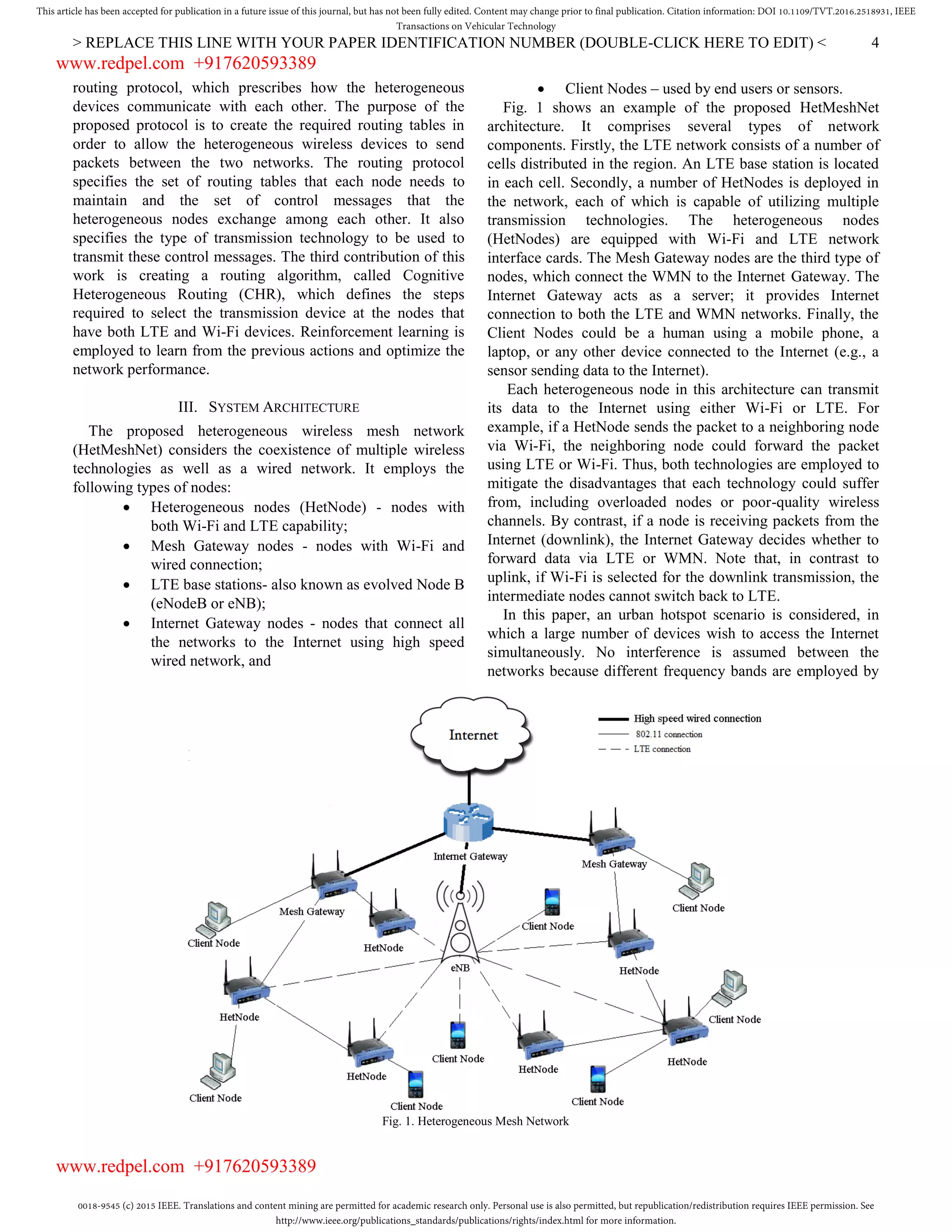 0018-9545 (c) 2015 IEEE. Translations and content mining are permitted for academic research only. Personal use is also permitted, but republication/redistribution requires IEEE permission. See
http://www.ieee.org/publications_standards/publications/rights/index.html for more information.
This article has been accepted for publication in a future issue of this journal, but has not been fully edited. Content may change prior to final publication. Citation information: DOI 10.1109/TVT.2016.2518931, IEEE
Transactions on Vehicular Technology
> REPLACE THIS LINE WITH YOUR PAPER IDENTIFICATION NUMBER (DOUBLE-CLICK HERE TO EDIT) < 4
Fig. 1. Heterogeneous Mesh Network
routing protocol, which prescribes how the heterogeneous
devices communicate with each other. The purpose of the
proposed protocol is to create the required routing tables in
order to allow the heterogeneous wireless devices to send
packets between the two networks. The routing protocol
specifies the set of routing tables that each node needs to
maintain and the set of control messages that the
heterogeneous nodes exchange among each other. It also
specifies the type of transmission technology to be used to
transmit these control messages. The third contribution of this
work is creating a routing algorithm, called Cognitive
Heterogeneous Routing (CHR), which defines the steps
required to select the transmission device at the nodes that
have both LTE and Wi-Fi devices. Reinforcement learning is
employed to learn from the previous actions and optimize the
network performance.
III. SYSTEM ARCHITECTURE
The proposed heterogeneous wireless mesh network
(HetMeshNet) considers the coexistence of multiple wireless
technologies as well as a wired network. It employs the
following types of nodes:
 Heterogeneous nodes (HetNode) - nodes with
both Wi-Fi and LTE capability;
 Mesh Gateway nodes - nodes with Wi-Fi and
wired connection;
 LTE base stations- also known as evolved Node B
(eNodeB or eNB);
 Internet Gateway nodes - nodes that connect all
the networks to the Internet using high speed
wired network, and
 Client Nodes – used by end users or sensors.
Fig. 1 shows an example of the proposed HetMeshNet
architecture. It comprises several types of network
components. Firstly, the LTE network consists of a number of
cells distributed in the region. An LTE base station is located
in each cell. Secondly, a number of HetNodes is deployed in
the network, each of which is capable of utilizing multiple
transmission technologies. The heterogeneous nodes
(HetNodes) are equipped with Wi-Fi and LTE network
interface cards. The Mesh Gateway nodes are the third type of
nodes, which connect the WMN to the Internet Gateway. The
Internet Gateway acts as a server; it provides Internet
connection to both the LTE and WMN networks. Finally, the
Client Nodes could be a human using a mobile phone, a
laptop, or any other device connected to the Internet (e.g., a
sensor sending data to the Internet).
Each heterogeneous node in this architecture can transmit
its data to the Internet using either Wi-Fi or LTE. For
example, if a HetNode sends the packet to a neighboring node
via Wi-Fi, the neighboring node could forward the packet
using LTE or Wi-Fi. Thus, both technologies are employed to
mitigate the disadvantages that each technology could suffer
from, including overloaded nodes or poor-quality wireless
channels. By contrast, if a node is receiving packets from the
Internet (downlink), the Internet Gateway decides whether to
forward data via LTE or WMN. Note that, in contrast to
uplink, if Wi-Fi is selected for the downlink transmission, the
intermediate nodes cannot switch back to LTE.
In this paper, an urban hotspot scenario is considered, in
which a large number of devices wish to access the Internet
simultaneously. No interference is assumed between the
networks because different frequency bands are employed by
www.redpel.com +917620593389
www.redpel.com +917620593389
 