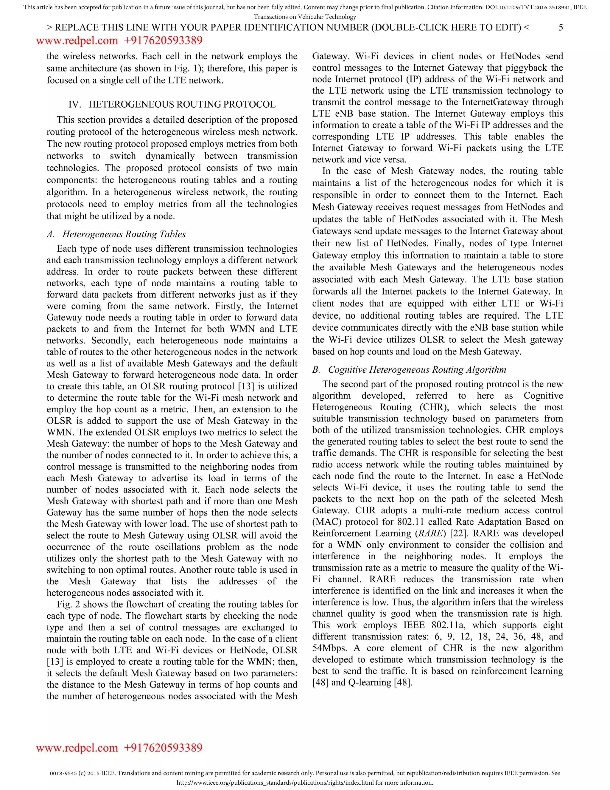 0018-9545 (c) 2015 IEEE. Translations and content mining are permitted for academic research only. Personal use is also permitted, but republication/redistribution requires IEEE permission. See
http://www.ieee.org/publications_standards/publications/rights/index.html for more information.
This article has been accepted for publication in a future issue of this journal, but has not been fully edited. Content may change prior to final publication. Citation information: DOI 10.1109/TVT.2016.2518931, IEEE
Transactions on Vehicular Technology
> REPLACE THIS LINE WITH YOUR PAPER IDENTIFICATION NUMBER (DOUBLE-CLICK HERE TO EDIT) < 5
the wireless networks. Each cell in the network employs the
same architecture (as shown in Fig. 1); therefore, this paper is
focused on a single cell of the LTE network.
IV. HETEROGENEOUS ROUTING PROTOCOL
This section provides a detailed description of the proposed
routing protocol of the heterogeneous wireless mesh network.
The new routing protocol proposed employs metrics from both
networks to switch dynamically between transmission
technologies. The proposed protocol consists of two main
components: the heterogeneous routing tables and a routing
algorithm. In a heterogeneous wireless network, the routing
protocols need to employ metrics from all the technologies
that might be utilized by a node.
A. Heterogeneous Routing Tables
Each type of node uses different transmission technologies
and each transmission technology employs a different network
address. In order to route packets between these different
networks, each type of node maintains a routing table to
forward data packets from different networks just as if they
were coming from the same network. Firstly, the Internet
Gateway node needs a routing table in order to forward data
packets to and from the Internet for both WMN and LTE
networks. Secondly, each heterogeneous node maintains a
table of routes to the other heterogeneous nodes in the network
as well as a list of available Mesh Gateways and the default
Mesh Gateway to forward heterogeneous node data. In order
to create this table, an OLSR routing protocol [13] is utilized
to determine the route table for the Wi-Fi mesh network and
employ the hop count as a metric. Then, an extension to the
OLSR is added to support the use of Mesh Gateway in the
WMN. The extended OLSR employs two metrics to select the
Mesh Gateway: the number of hops to the Mesh Gateway and
the number of nodes connected to it. In order to achieve this, a
control message is transmitted to the neighboring nodes from
each Mesh Gateway to advertise its load in terms of the
number of nodes associated with it. Each node selects the
Mesh Gateway with shortest path and if more than one Mesh
Gateway has the same number of hops then the node selects
the Mesh Gateway with lower load. The use of shortest path to
select the route to Mesh Gateway using OLSR will avoid the
occurrence of the route oscillations problem as the node
utilizes only the shortest path to the Mesh Gateway with no
switching to non optimal routes. Another route table is used in
the Mesh Gateway that lists the addresses of the
heterogeneous nodes associated with it.
Fig. 2 shows the flowchart of creating the routing tables for
each type of node. The flowchart starts by checking the node
type and then a set of control messages are exchanged to
maintain the routing table on each node. In the case of a client
node with both LTE and Wi-Fi devices or HetNode, OLSR
[13] is employed to create a routing table for the WMN; then,
it selects the default Mesh Gateway based on two parameters:
the distance to the Mesh Gateway in terms of hop counts and
the number of heterogeneous nodes associated with the Mesh
Gateway. Wi-Fi devices in client nodes or HetNodes send
control messages to the Internet Gateway that piggyback the
node Internet protocol (IP) address of the Wi-Fi network and
the LTE network using the LTE transmission technology to
transmit the control message to the InternetGateway through
LTE eNB base station. The Internet Gateway employs this
information to create a table of the Wi-Fi IP addresses and the
corresponding LTE IP addresses. This table enables the
Internet Gateway to forward Wi-Fi packets using the LTE
network and vice versa.
In the case of Mesh Gateway nodes, the routing table
maintains a list of the heterogeneous nodes for which it is
responsible in order to connect them to the Internet. Each
Mesh Gateway receives request messages from HetNodes and
updates the table of HetNodes associated with it. The Mesh
Gateways send update messages to the Internet Gateway about
their new list of HetNodes. Finally, nodes of type Internet
Gateway employ this information to maintain a table to store
the available Mesh Gateways and the heterogeneous nodes
associated with each Mesh Gateway. The LTE base station
forwards all the Internet packets to the Internet Gateway. In
client nodes that are equipped with either LTE or Wi-Fi
device, no additional routing tables are required. The LTE
device communicates directly with the eNB base station while
the Wi-Fi device utilizes OLSR to select the Mesh gateway
based on hop counts and load on the Mesh Gateway.
B. Cognitive Heterogeneous Routing Algorithm
The second part of the proposed routing protocol is the new
algorithm developed, referred to here as Cognitive
Heterogeneous Routing (CHR), which selects the most
suitable transmission technology based on parameters from
both of the utilized transmission technologies. CHR employs
the generated routing tables to select the best route to send the
traffic demands. The CHR is responsible for selecting the best
radio access network while the routing tables maintained by
each node find the route to the Internet. In case a HetNode
selects Wi-Fi device, it uses the routing table to send the
packets to the next hop on the path of the selected Mesh
Gateway. CHR adopts a multi-rate medium access control
(MAC) protocol for 802.11 called Rate Adaptation Based on
Reinforcement Learning (RARE) [22]. RARE was developed
for a WMN only environment to consider the collision and
interference in the neighboring nodes. It employs the
transmission rate as a metric to measure the quality of the Wi-
Fi channel. RARE reduces the transmission rate when
interference is identified on the link and increases it when the
interference is low. Thus, the algorithm infers that the wireless
channel quality is good when the transmission rate is high.
This work employs IEEE 802.11a, which supports eight
different transmission rates: 6, 9, 12, 18, 24, 36, 48, and
54Mbps. A core element of CHR is the new algorithm
developed to estimate which transmission technology is the
best to send the traffic. It is based on reinforcement learning
[48] and Q-learning [48].
www.redpel.com +917620593389
www.redpel.com +917620593389
 