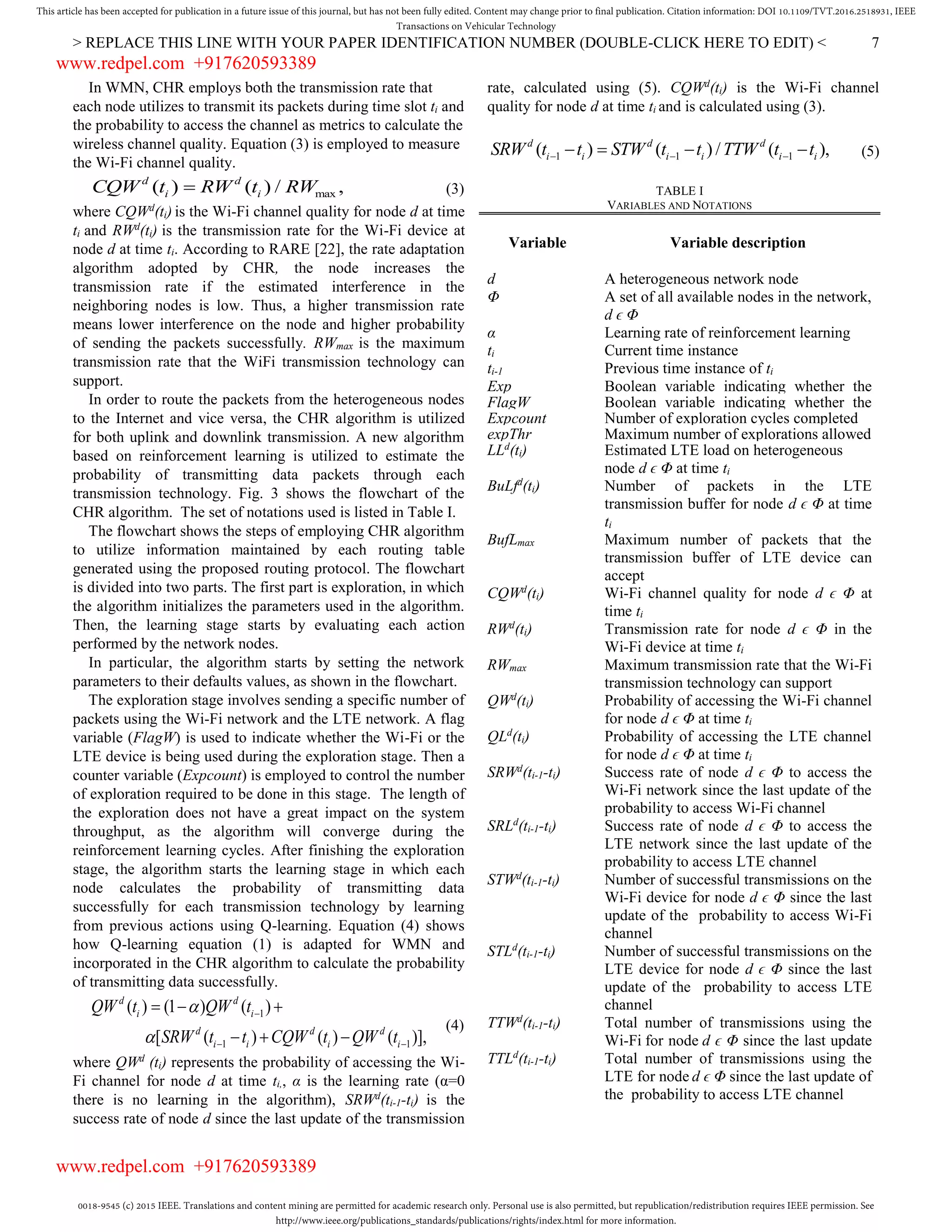 0018-9545 (c) 2015 IEEE. Translations and content mining are permitted for academic research only. Personal use is also permitted, but republication/redistribution requires IEEE permission. See
http://www.ieee.org/publications_standards/publications/rights/index.html for more information.
This article has been accepted for publication in a future issue of this journal, but has not been fully edited. Content may change prior to final publication. Citation information: DOI 10.1109/TVT.2016.2518931, IEEE
Transactions on Vehicular Technology
> REPLACE THIS LINE WITH YOUR PAPER IDENTIFICATION NUMBER (DOUBLE-CLICK HERE TO EDIT) < 7
In WMN, CHR employs both the transmission rate that
each node utilizes to transmit its packets during time slot ti and
the probability to access the channel as metrics to calculate the
wireless channel quality. Equation (3) is employed to measure
the Wi-Fi channel quality.
max( ) ( ) / ,d d
i iCQW t RW t RW (3)
where CQWd
(ti) is the Wi-Fi channel quality for node d at time
ti and RWd
(ti) is the transmission rate for the Wi-Fi device at
node d at time ti. According to RARE [22], the rate adaptation
algorithm adopted by CHR, the node increases the
transmission rate if the estimated interference in the
neighboring nodes is low. Thus, a higher transmission rate
means lower interference on the node and higher probability
of sending the packets successfully. RWmax is the maximum
transmission rate that the WiFi transmission technology can
support.
In order to route the packets from the heterogeneous nodes
to the Internet and vice versa, the CHR algorithm is utilized
for both uplink and downlink transmission. A new algorithm
based on reinforcement learning is utilized to estimate the
probability of transmitting data packets through each
transmission technology. Fig. 3 shows the flowchart of the
CHR algorithm. The set of notations used is listed in Table I.
The flowchart shows the steps of employing CHR algorithm
to utilize information maintained by each routing table
generated using the proposed routing protocol. The flowchart
is divided into two parts. The first part is exploration, in which
the algorithm initializes the parameters used in the algorithm.
Then, the learning stage starts by evaluating each action
performed by the network nodes.
In particular, the algorithm starts by setting the network
parameters to their defaults values, as shown in the flowchart.
The exploration stage involves sending a specific number of
packets using the Wi-Fi network and the LTE network. A flag
variable (FlagW) is used to indicate whether the Wi-Fi or the
LTE device is being used during the exploration stage. Then a
counter variable (Expcount) is employed to control the number
of exploration required to be done in this stage. The length of
the exploration does not have a great impact on the system
throughput, as the algorithm will converge during the
reinforcement learning cycles. After finishing the exploration
stage, the algorithm starts the learning stage in which each
node calculates the probability of transmitting data
successfully for each transmission technology by learning
from previous actions using Q-learning. Equation (4) shows
how Q-learning equation (1) is adapted for WMN and
incorporated in the CHR algorithm to calculate the probability
of transmitting data successfully.
1
1 1
( ) (1 ) ( )
[ ( ) ( ) ( )],
d d
i i
d d d
i i i i
QW t QW t
SRW t t CQW t QW t



 
  
  
(4)
where QWd
(ti) represents the probability of accessing the Wi-
Fi channel for node d at time ti,, α is the learning rate (α=0
there is no learning in the algorithm), SRWd
(ti-1-ti) is the
success rate of node d since the last update of the transmission
rate, calculated using (5). CQWd
(ti) is the Wi-Fi channel
quality for node d at time ti and is calculated using (3).
1 1 1( ) ( ) / ( ),d d d
i i i i i iSRW t t STW t t TTW t t      (5)
TABLE I
VARIABLES AND NOTATIONS
Variable Variable description
d A heterogeneous network node
Φ A set of all available nodes in the network,
d ϵ Φ
α Learning rate of reinforcement learning
ti Current time instance
ti-1 Previous time instance of ti
Exp Boolean variable indicating whether the
algorithm is in exploration modeFlagW Boolean variable indicating whether the
Wi-Fi device has been usedExpcount Number of exploration cycles completed
expThr Maximum number of explorations allowed
LLd
(ti) Estimated LTE load on heterogeneous
node d ϵ Φ at time ti
BuLfd
(ti) Number of packets in the LTE
transmission buffer for node d ϵ Φ at time
ti
BufLmax Maximum number of packets that the
transmission buffer of LTE device can
accept
CQWd
(ti) Wi-Fi channel quality for node d ϵ Φ at
time ti
RWd
(ti) Transmission rate for node d ϵ Φ in the
Wi-Fi device at time ti
RWmax Maximum transmission rate that the Wi-Fi
transmission technology can support
QWd
(ti) Probability of accessing the Wi-Fi channel
for node d ϵ Φ at time ti
QLd
(ti) Probability of accessing the LTE channel
for node d ϵ Φ at time ti
SRWd
(ti-1-ti) Success rate of node d ϵ Φ to access the
Wi-Fi network since the last update of the
probability to access Wi-Fi channel
SRLd
(ti-1-ti) Success rate of node d ϵ Φ to access the
LTE network since the last update of the
probability to access LTE channel
STWd
(ti-1-ti) Number of successful transmissions on the
Wi-Fi device for node d ϵ Φ since the last
update of the probability to access Wi-Fi
channel
STLd
(ti-1-ti) Number of successful transmissions on the
LTE device for node d ϵ Φ since the last
update of the probability to access LTE
channel
TTWd
(ti-1-ti) Total number of transmissions using the
Wi-Fi for node d ϵ Φ since the last update
of the probability to access Wi-Fi channelTTLd
(ti-1-ti) Total number of transmissions using the
LTE for node d ϵ Φ since the last update of
the probability to access LTE channel
www.redpel.com +917620593389
www.redpel.com +917620593389
 