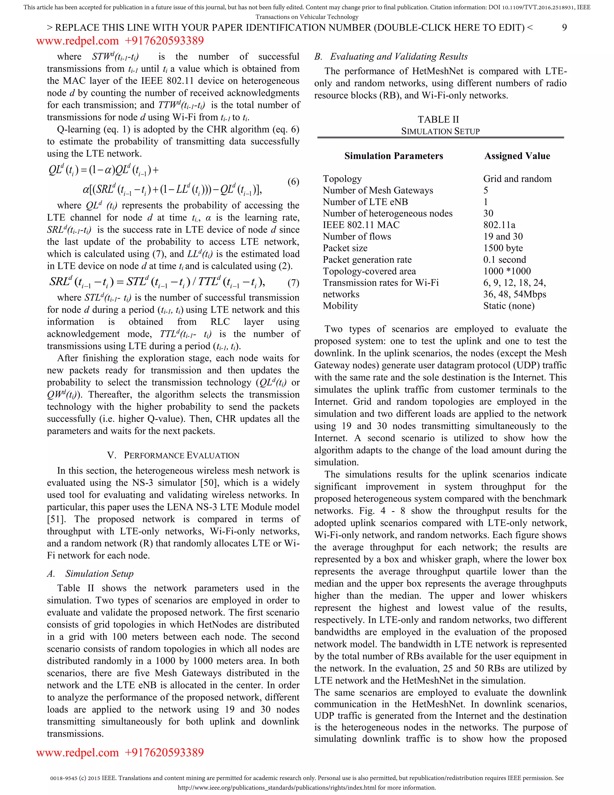 0018-9545 (c) 2015 IEEE. Translations and content mining are permitted for academic research only. Personal use is also permitted, but republication/redistribution requires IEEE permission. See
http://www.ieee.org/publications_standards/publications/rights/index.html for more information.
This article has been accepted for publication in a future issue of this journal, but has not been fully edited. Content may change prior to final publication. Citation information: DOI 10.1109/TVT.2016.2518931, IEEE
Transactions on Vehicular Technology
> REPLACE THIS LINE WITH YOUR PAPER IDENTIFICATION NUMBER (DOUBLE-CLICK HERE TO EDIT) < 9
where STWd
(ti-1-ti) is the number of successful
transmissions from ti-1 until ti a value which is obtained from
the MAC layer of the IEEE 802.11 device on heterogeneous
node d by counting the number of received acknowledgments
for each transmission; and TTWd
(ti-1-ti) is the total number of
transmissions for node d using Wi-Fi from ti-1 to ti.
Q-learning (eq. 1) is adopted by the CHR algorithm (eq. 6)
to estimate the probability of transmitting data successfully
using the LTE network.
1
1 1
( ) (1 ) ( )
[( ( ) (1 ( ))) ( )],
d d
i i
d d d
i i i i
QL t QL t
SRL t t LL t QL t



 
  
   
(6)
where QLd
(ti) represents the probability of accessing the
LTE channel for node d at time ti,, α is the learning rate,
SRLd
(ti-1-ti) is the success rate in LTE device of node d since
the last update of the probability to access LTE network,
which is calculated using (7), and LLd
(ti) is the estimated load
in LTE device on node d at time ti and is calculated using (2).
1 1 1( ) ( ) / ( ),d d d
i i i i i iSRL t t STL t t TTL t t      (7)
where STLd
(ti-1- ti) is the number of successful transmission
for node d during a period (ti-1, ti) using LTE network and this
information is obtained from RLC layer using
acknowledgement mode, TTLd
(ti-1- ti) is the number of
transmissions using LTE during a period (ti-1, ti).
After finishing the exploration stage, each node waits for
new packets ready for transmission and then updates the
probability to select the transmission technology (QLd
(ti) or
QWd
(ti)). Thereafter, the algorithm selects the transmission
technology with the higher probability to send the packets
successfully (i.e. higher Q-value). Then, CHR updates all the
parameters and waits for the next packets.
V. PERFORMANCE EVALUATION
In this section, the heterogeneous wireless mesh network is
evaluated using the NS-3 simulator [50], which is a widely
used tool for evaluating and validating wireless networks. In
particular, this paper uses the LENA NS-3 LTE Module model
[51]. The proposed network is compared in terms of
throughput with LTE-only networks, Wi-Fi-only networks,
and a random network (R) that randomly allocates LTE or Wi-
Fi network for each node.
A. Simulation Setup
Table II shows the network parameters used in the
simulation. Two types of scenarios are employed in order to
evaluate and validate the proposed network. The first scenario
consists of grid topologies in which HetNodes are distributed
in a grid with 100 meters between each node. The second
scenario consists of random topologies in which all nodes are
distributed randomly in a 1000 by 1000 meters area. In both
scenarios, there are five Mesh Gateways distributed in the
network and the LTE eNB is allocated in the center. In order
to analyze the performance of the proposed network, different
loads are applied to the network using 19 and 30 nodes
transmitting simultaneously for both uplink and downlink
transmissions.
B. Evaluating and Validating Results
The performance of HetMeshNet is compared with LTE-
only and random networks, using different numbers of radio
resource blocks (RB), and Wi-Fi-only networks.
TABLE II
SIMULATION SETUP
Simulation Parameters Assigned Value
Topology Grid and random
Number of Mesh Gateways 5
Number of LTE eNB 1
Number of heterogeneous nodes 30
IEEE 802.11 MAC 802.11a
Number of flows 19 and 30
Packet size 1500 byte
Packet generation rate 0.1 second
Topology-covered area 1000 *1000
Transmission rates for Wi-Fi
networks
6, 9, 12, 18, 24,
36, 48, 54Mbps
Mobility Static (none)
Two types of scenarios are employed to evaluate the
proposed system: one to test the uplink and one to test the
downlink. In the uplink scenarios, the nodes (except the Mesh
Gateway nodes) generate user datagram protocol (UDP) traffic
with the same rate and the sole destination is the Internet. This
simulates the uplink traffic from customer terminals to the
Internet. Grid and random topologies are employed in the
simulation and two different loads are applied to the network
using 19 and 30 nodes transmitting simultaneously to the
Internet. A second scenario is utilized to show how the
algorithm adapts to the change of the load amount during the
simulation.
The simulations results for the uplink scenarios indicate
significant improvement in system throughput for the
proposed heterogeneous system compared with the benchmark
networks. Fig. 4 - 8 show the throughput results for the
adopted uplink scenarios compared with LTE-only network,
Wi-Fi-only network, and random networks. Each figure shows
the average throughput for each network; the results are
represented by a box and whisker graph, where the lower box
represents the average throughput quartile lower than the
median and the upper box represents the average throughputs
higher than the median. The upper and lower whiskers
represent the highest and lowest value of the results,
respectively. In LTE-only and random networks, two different
bandwidths are employed in the evaluation of the proposed
network model. The bandwidth in LTE network is represented
by the total number of RBs available for the user equipment in
the network. In the evaluation, 25 and 50 RBs are utilized by
LTE network and the HetMeshNet in the simulation.
The same scenarios are employed to evaluate the downlink
communication in the HetMeshNet. In downlink scenarios,
UDP traffic is generated from the Internet and the destination
is the heterogeneous nodes in the networks. The purpose of
simulating downlink traffic is to show how the proposed
www.redpel.com +917620593389
www.redpel.com +917620593389
 