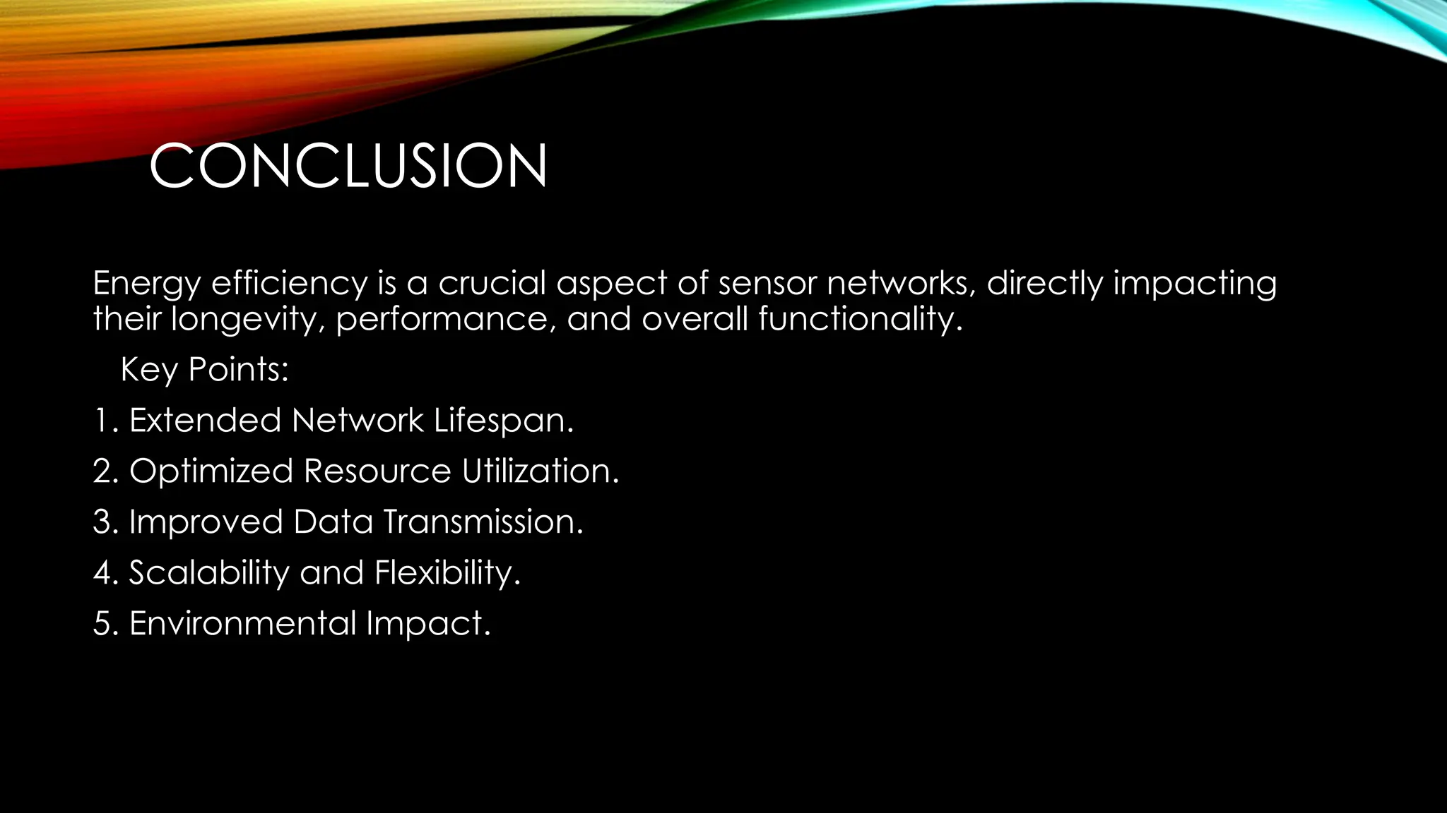 CONCLUSION
Energy efficiency is a crucial aspect of sensor networks, directly impacting
their longevity, performance, and overall functionality.
Key Points:
1. Extended Network Lifespan.
2. Optimized Resource Utilization.
3. Improved Data Transmission.
4. Scalability and Flexibility.
5. Environmental Impact.
 