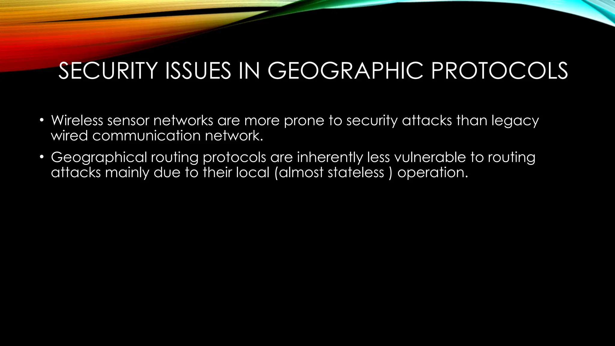 SECURITY ISSUES IN GEOGRAPHIC PROTOCOLS
• Wireless sensor networks are more prone to security attacks than legacy
wired communication network.
• Geographical routing protocols are inherently less vulnerable to routing
attacks mainly due to their local (almost stateless ) operation.
 