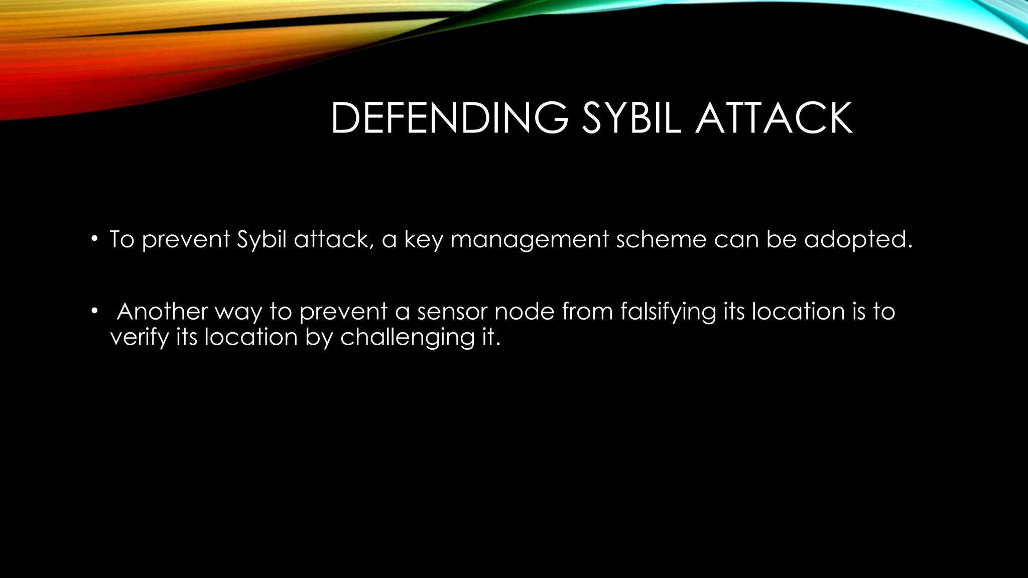 DEFENDING SYBIL ATTACK
• To prevent Sybil attack, a key management scheme can be adopted.
• Another way to prevent a sensor node from falsifying its location is to
verify its location by challenging it.
 