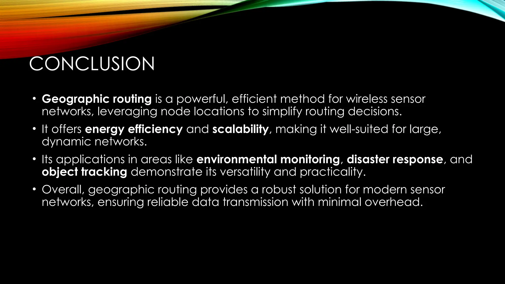 CONCLUSION
• Geographic routing is a powerful, efficient method for wireless sensor
networks, leveraging node locations to simplify routing decisions.
• It offers energy efficiency and scalability, making it well-suited for large,
dynamic networks.
• Its applications in areas like environmental monitoring, disaster response, and
object tracking demonstrate its versatility and practicality.
• Overall, geographic routing provides a robust solution for modern sensor
networks, ensuring reliable data transmission with minimal overhead.
 