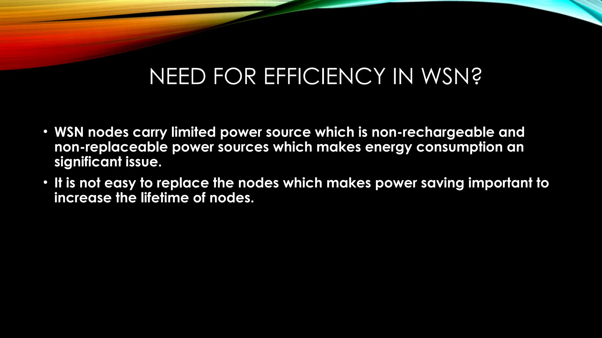 NEED FOR EFFICIENCY IN WSN?
• WSN nodes carry limited power source which is non-rechargeable and
non-replaceable power sources which makes energy consumption an
significant issue.
• It is not easy to replace the nodes which makes power saving important to
increase the lifetime of nodes.
 
