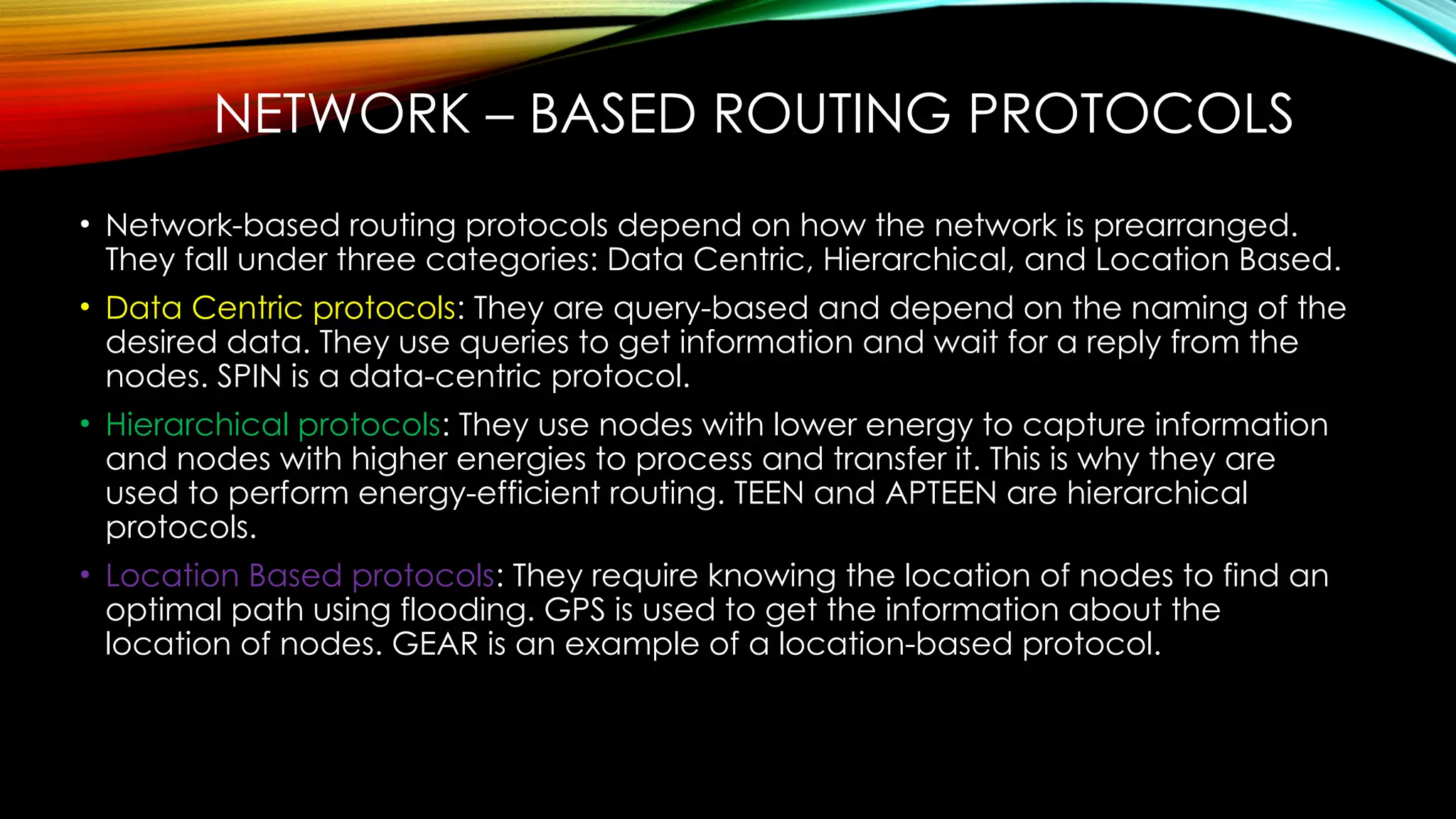 NETWORK – BASED ROUTING PROTOCOLS
• Network-based routing protocols depend on how the network is prearranged.
They fall under three categories: Data Centric, Hierarchical, and Location Based.
• Data Centric protocols: They are query-based and depend on the naming of the
desired data. They use queries to get information and wait for a reply from the
nodes. SPIN is a data-centric protocol.
• Hierarchical protocols: They use nodes with lower energy to capture information
and nodes with higher energies to process and transfer it. This is why they are
used to perform energy-efficient routing. TEEN and APTEEN are hierarchical
protocols.
• Location Based protocols: They require knowing the location of nodes to find an
optimal path using flooding. GPS is used to get the information about the
location of nodes. GEAR is an example of a location-based protocol.
 