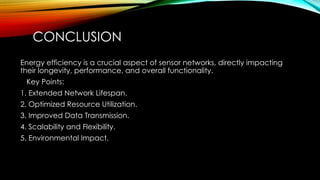 CONCLUSION
Energy efficiency is a crucial aspect of sensor networks, directly impacting
their longevity, performance, and overall functionality.
Key Points:
1. Extended Network Lifespan.
2. Optimized Resource Utilization.
3. Improved Data Transmission.
4. Scalability and Flexibility.
5. Environmental Impact.
 