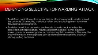 DEFENDING SELECTIVE FORWARDING ATTACK
• To defend against selective forwarding or blackhole attacks, nodes should
be capable of detecting malicious nodes and excluding them from their
forwarding candidates list.
• To detect malicious behavior, each node should check whether the
selected next hop neighbor has forwarded the packet either based on
some type of acknowledgment or overhearing its transmissions. This way, the
trustworthiness of the neighbors can be defined and taken into account
during routing decisions.
 