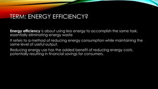 TERM: ENERGY EFFICIENCY?
Energy efficiency is about using less energy to accomplish the same task,
essentially eliminating energy waste
It refers to a method of reducing energy consumption while maintaining the
same level of useful output.
Reducing energy use has the added benefit of reducing energy costs,
potentially resulting in financial savings for consumers.
 