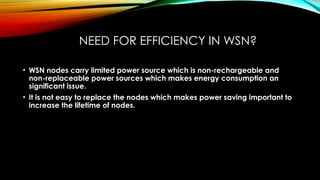 NEED FOR EFFICIENCY IN WSN?
• WSN nodes carry limited power source which is non-rechargeable and
non-replaceable power sources which makes energy consumption an
significant issue.
• It is not easy to replace the nodes which makes power saving important to
increase the lifetime of nodes.
 