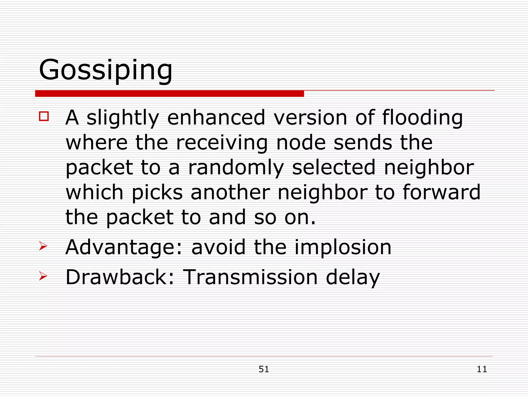 Gossiping A slightly enhanced version of flooding where the receiving node sends the packet to a randomly selected neighbor which picks another neighbor to forward the packet to and so on. Advantage: avoid the implosion Drawback: Transmission delay 