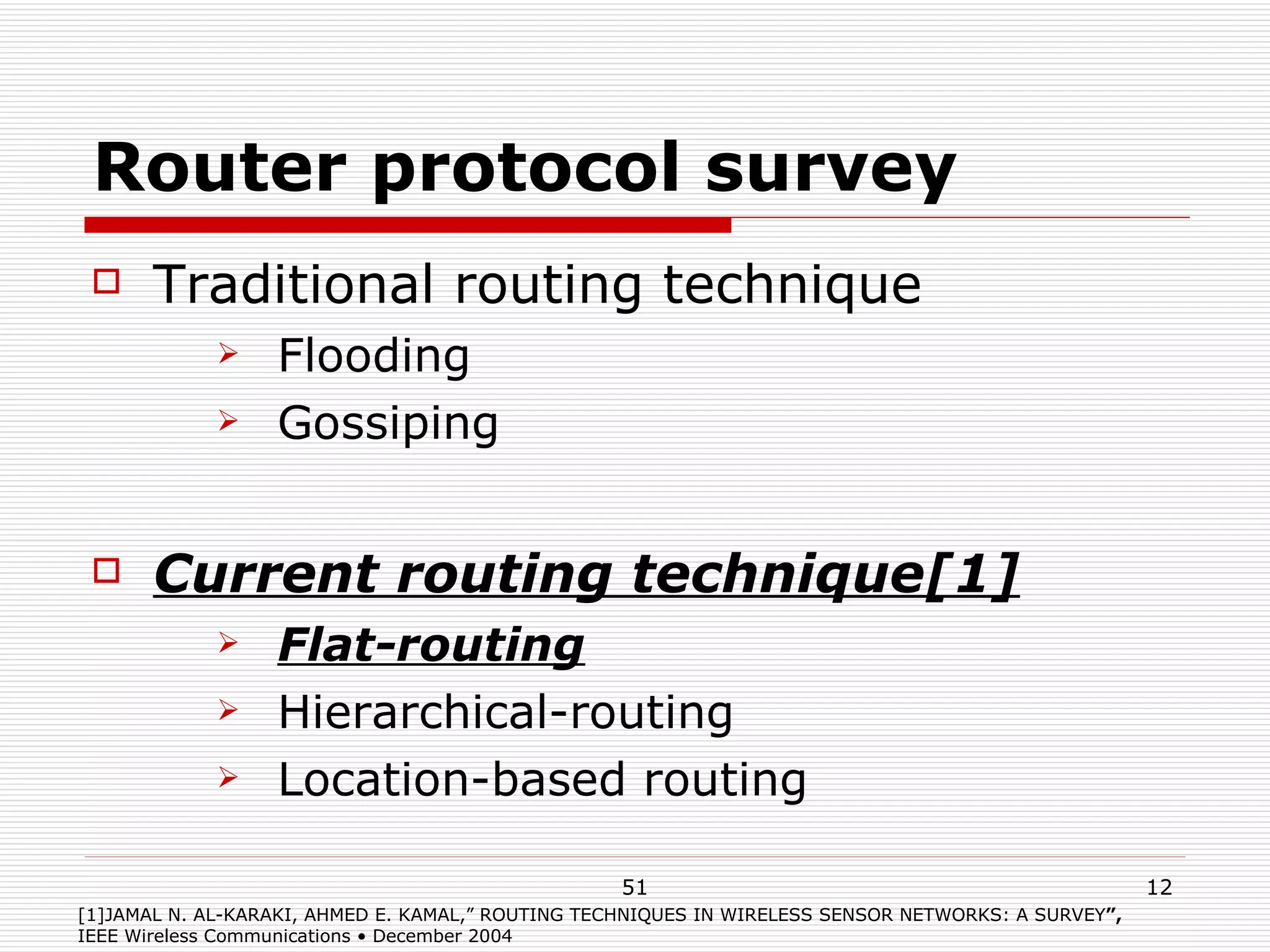 Router protocol survey Traditional routing technique Flooding Gossiping Current routing technique[1] Flat-routing Hierarchical-routing Location-based routing [1]JAMAL N. AL-KARAKI, AHMED E. KAMAL,”   ROUTING TECHNIQUES IN WIRELESS SENSOR NETWORKS: A SURVEY ”,  IEEE Wireless Communications • December 2004 