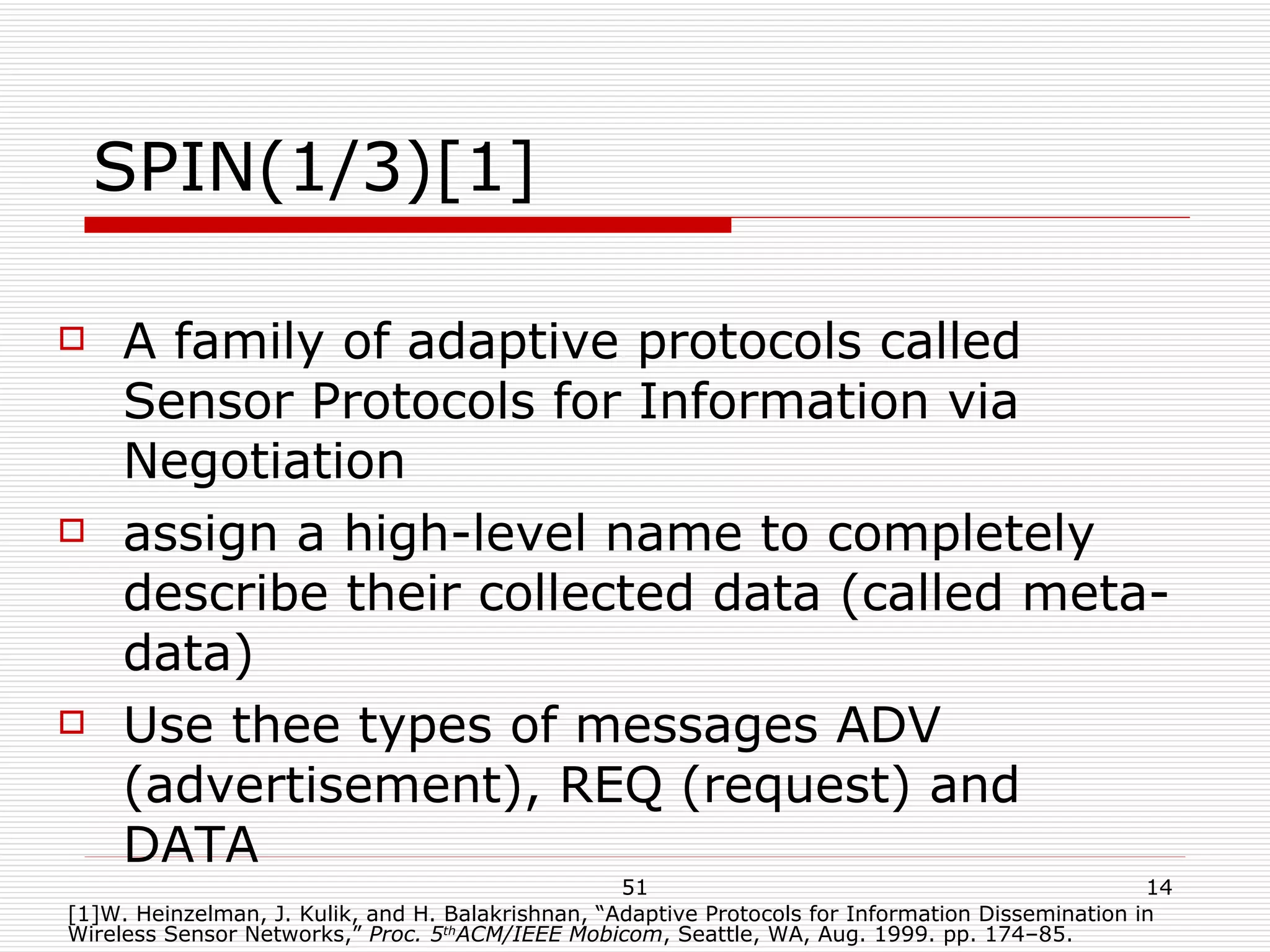 SPIN(1/3)[1] A family of adaptive protocols called Sensor Protocols for Information via Negotiation assign a high-level name to completely describe their collected data (called meta-data) Use thee types of messages ADV (advertisement), REQ (request) and DATA [1]W. Heinzelman, J. Kulik, and H. Balakrishnan, “Adaptive Protocols for Information Dissemination in Wireless Sensor Networks,”  Proc. 5 th ACM/IEEE Mobicom , Seattle, WA, Aug. 1999. pp. 174–85. 