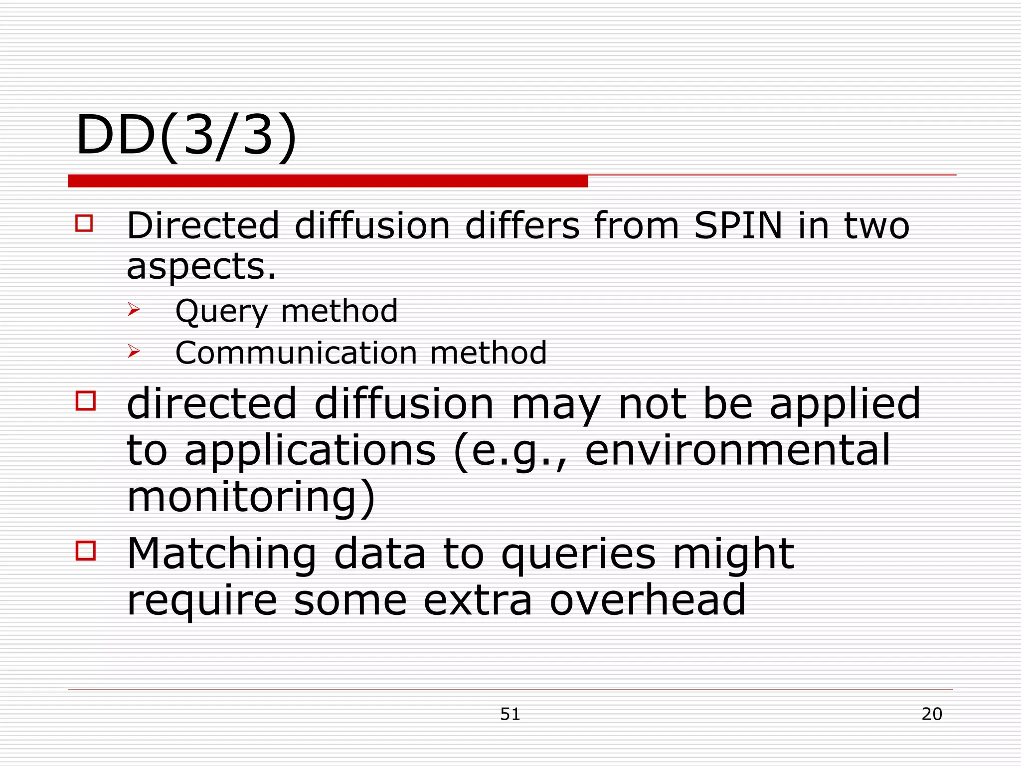 DD(3/3) Directed diffusion differs from SPIN in two aspects. Query method Communication method directed diffusion may not be applied to applications (e.g., environmental monitoring)  Matching data to queries might require some extra overhead 