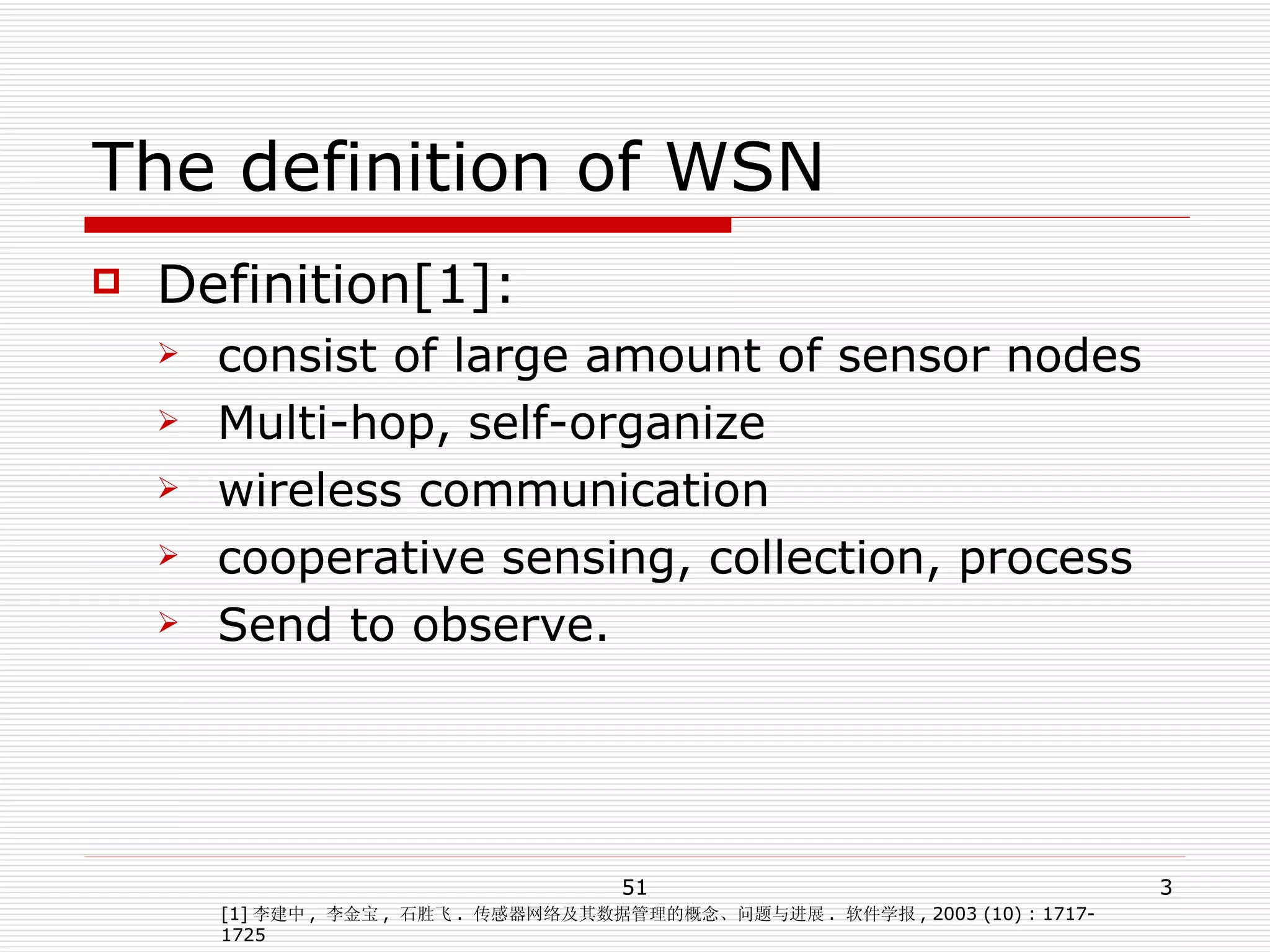 The definition of WSN Definition[1]: consist of large amount of sensor nodes Multi-hop, self-organize wireless communication  cooperative sensing, collection, process Send to observe. [1] 李建中 ,  李金宝 ,  石胜飞 .  传感器网络及其数据管理的概念、问题与进展 .  软件学报 , 2003 (10) : 1717- 1725 