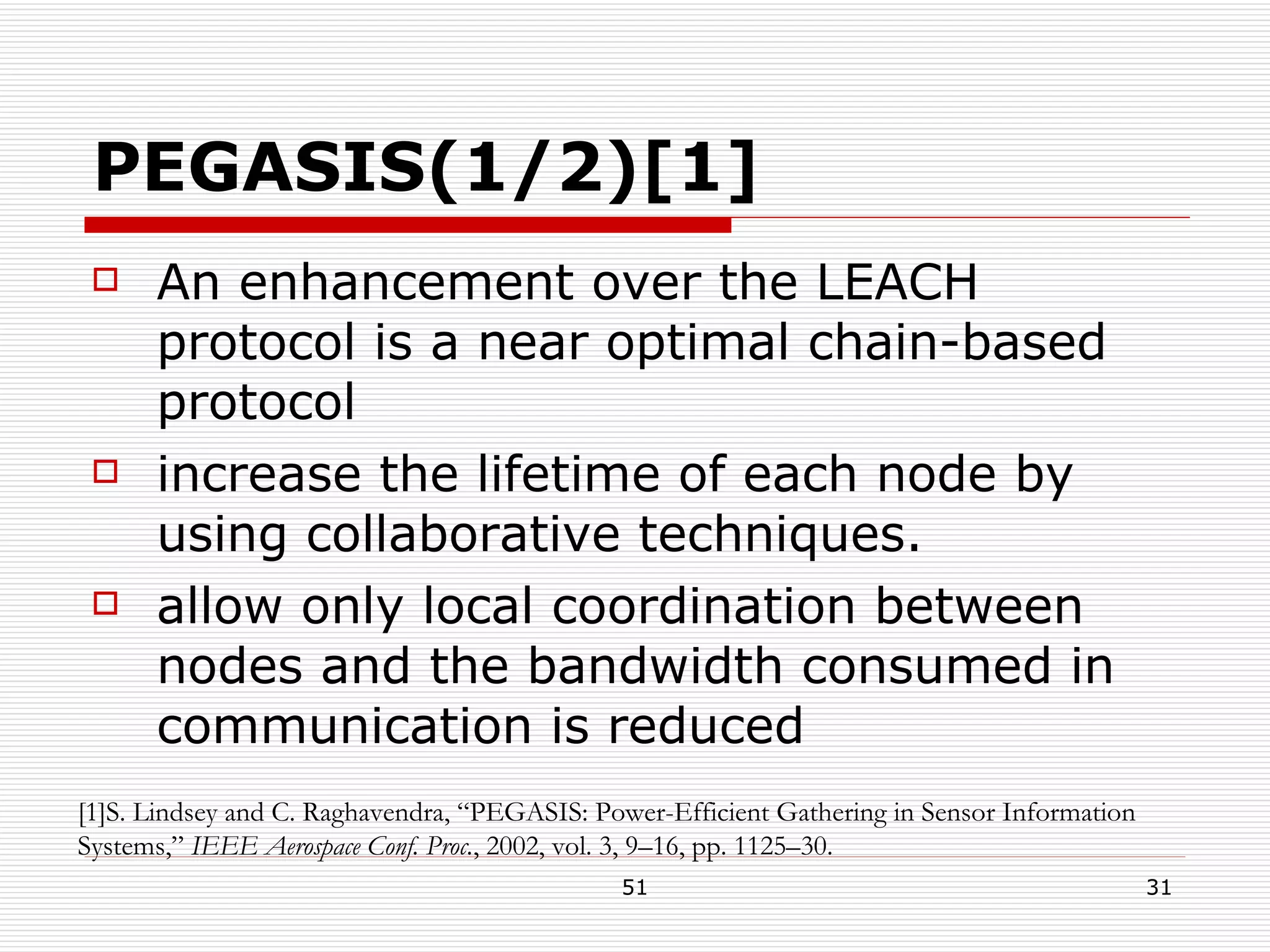 PEGASIS(1/2)[1] An enhancement over the LEACH protocol is a near optimal chain-based protocol increase the lifetime of each node by using collaborative techniques. allow only local coordination between nodes and the bandwidth consumed in communication is reduced [1]S. Lindsey and C. Raghavendra, “PEGASIS: Power-Efficient Gathering in Sensor Information Systems,”  IEEE Aerospace Conf. Proc. , 2002, vol. 3, 9–16, pp. 1125–30. 