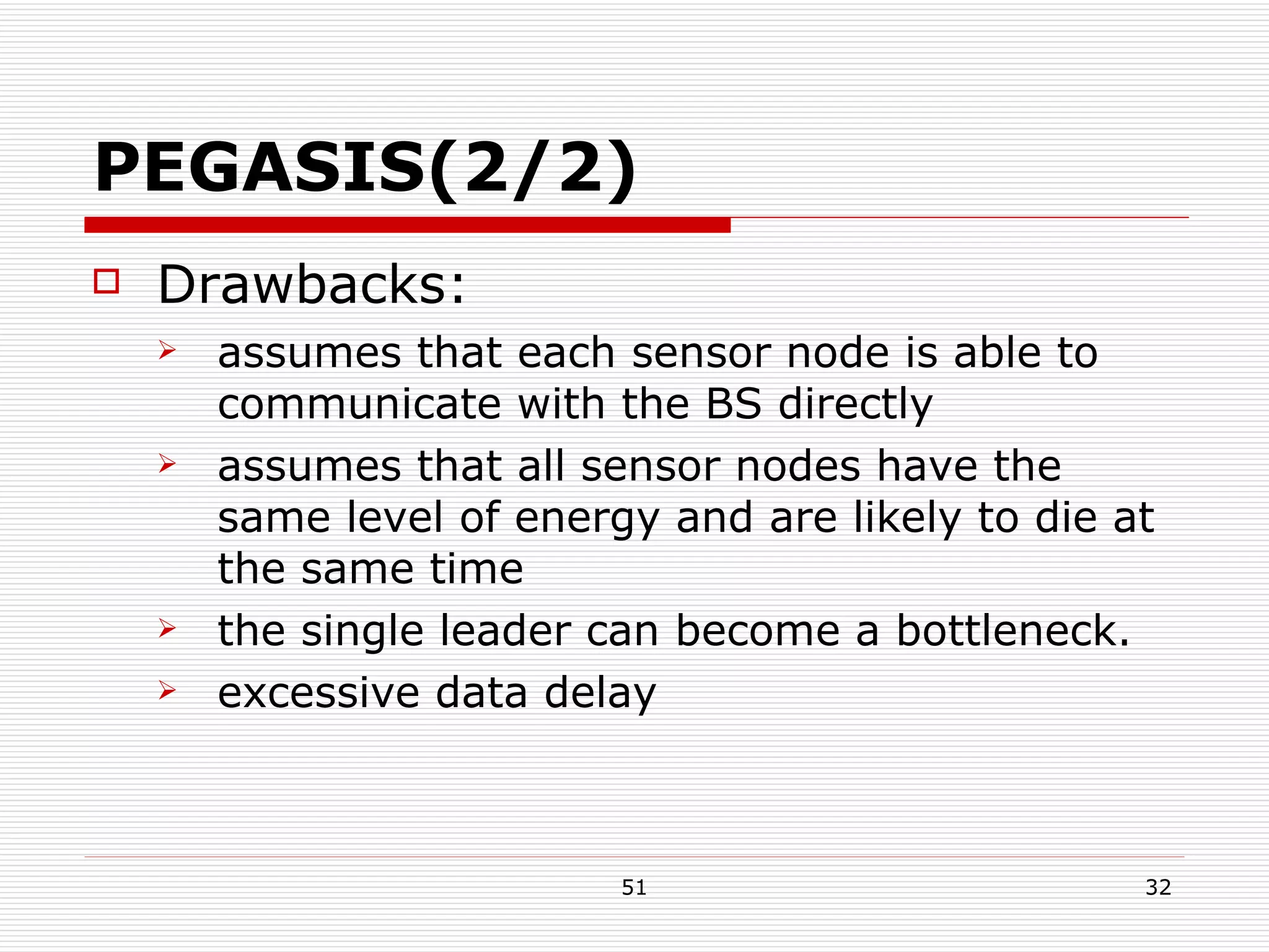 PEGASIS(2/2) Drawbacks: assumes that each sensor node is able to communicate with the BS directly assumes that all sensor nodes have the same level of energy and are likely to die at the same time the single leader can become a bottleneck. excessive data delay 