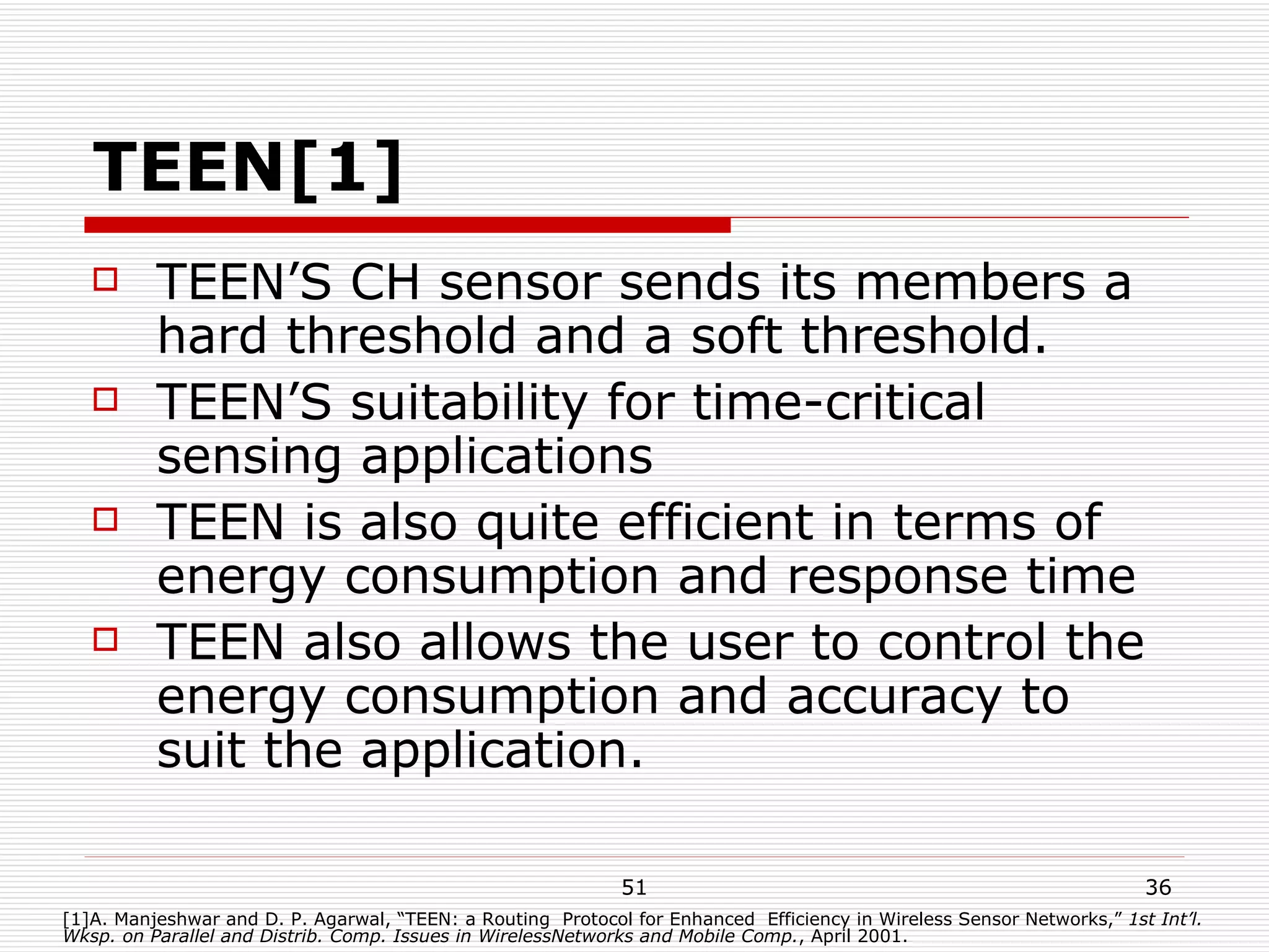 TEEN[1] TEEN’S CH sensor sends its members a hard threshold and a soft threshold. TEEN’S suitability for time-critical sensing applications TEEN is also quite efficient in terms of energy consumption and response time TEEN also allows the user to control the energy consumption and accuracy to suit the application. [1]A. Manjeshwar and D. P. Agarwal, “TEEN: a Routing  Protocol for Enhanced  Efficiency in Wireless Sensor Networks,”  1st Int’l. Wksp. on Parallel and Distrib. Comp. Issues in WirelessNetworks and Mobile Comp. , April 2001. 