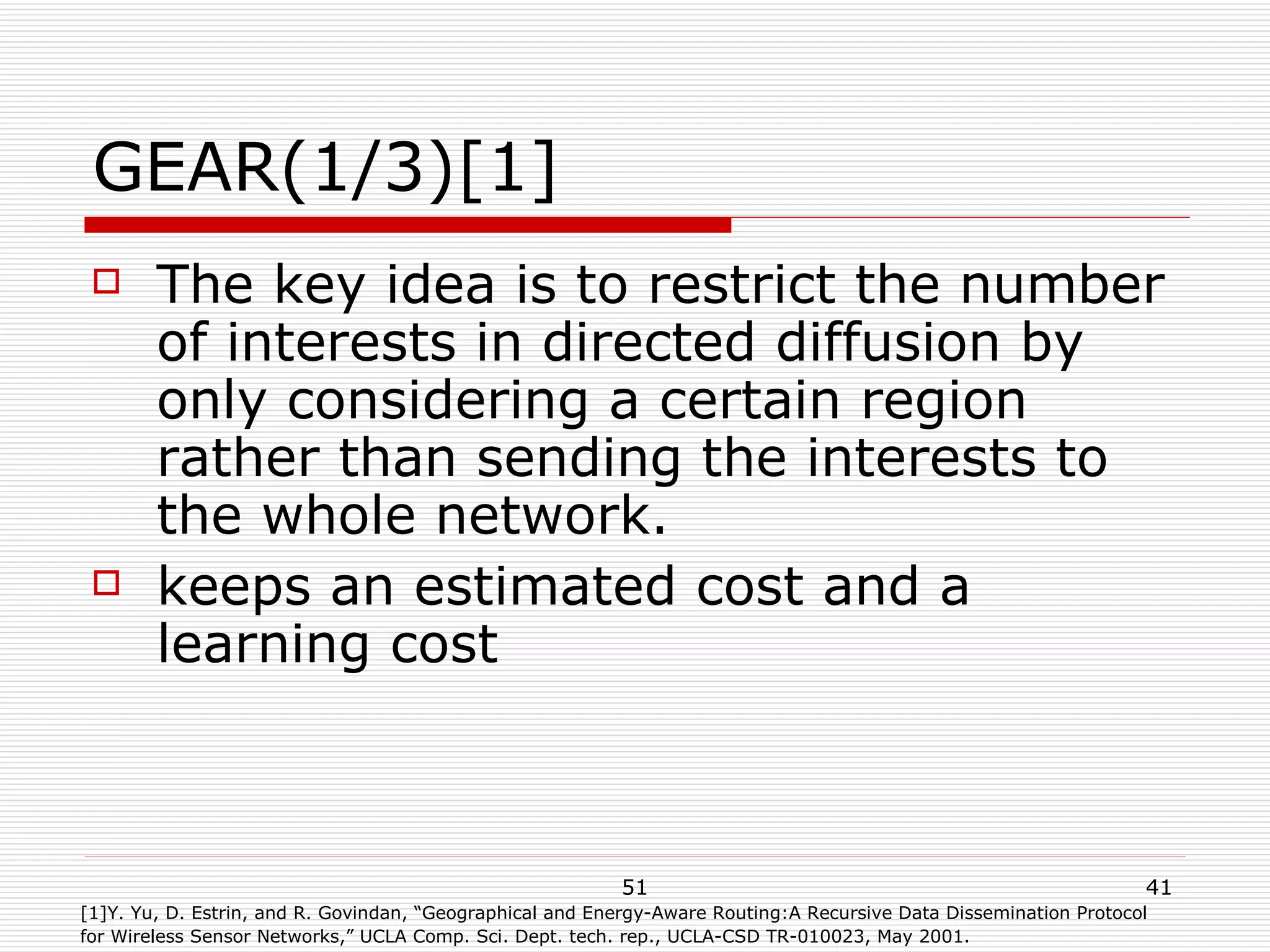 GEAR(1/3)[1] The key idea is to restrict the number of interests in directed diffusion by only considering a certain region rather than sending the interests to the whole network. keeps an estimated cost and a learning cost  [1]Y. Yu, D. Estrin, and R. Govindan, “Geographical and Energy-Aware Routing:A Recursive Data Dissemination Protocol  for Wireless Sensor Networks,” UCLA Comp. Sci. Dept. tech. rep., UCLA-CSD TR-010023, May 2001. 