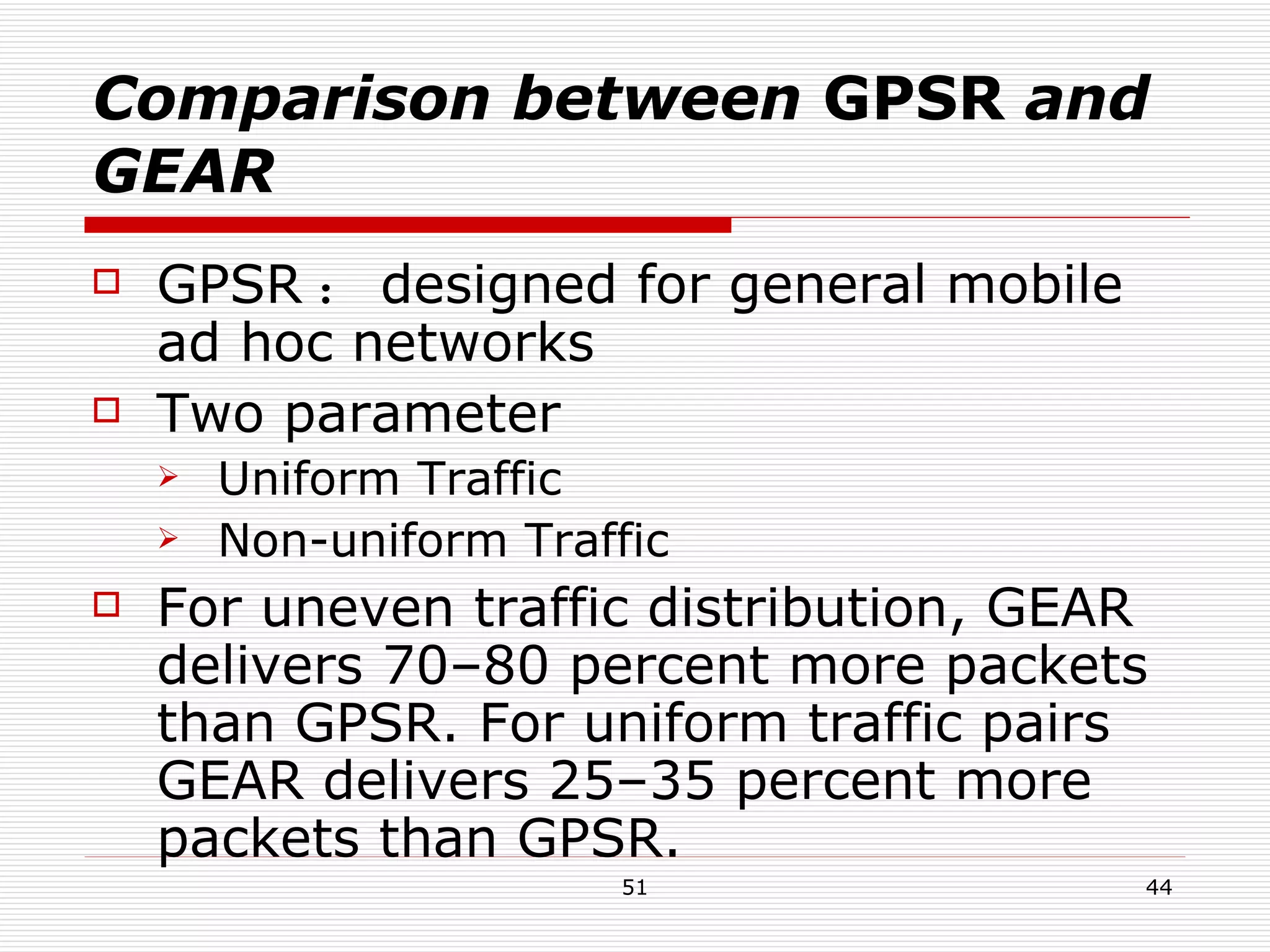Comparison between  GPSR  and GEAR GPSR ： designed for general mobile ad hoc networks Two parameter Uniform Traffic  Non-uniform Traffic For uneven traffic distribution, GEAR delivers 70–80 percent more packets than GPSR. For uniform traffic pairs GEAR delivers 25–35 percent more packets than GPSR. 