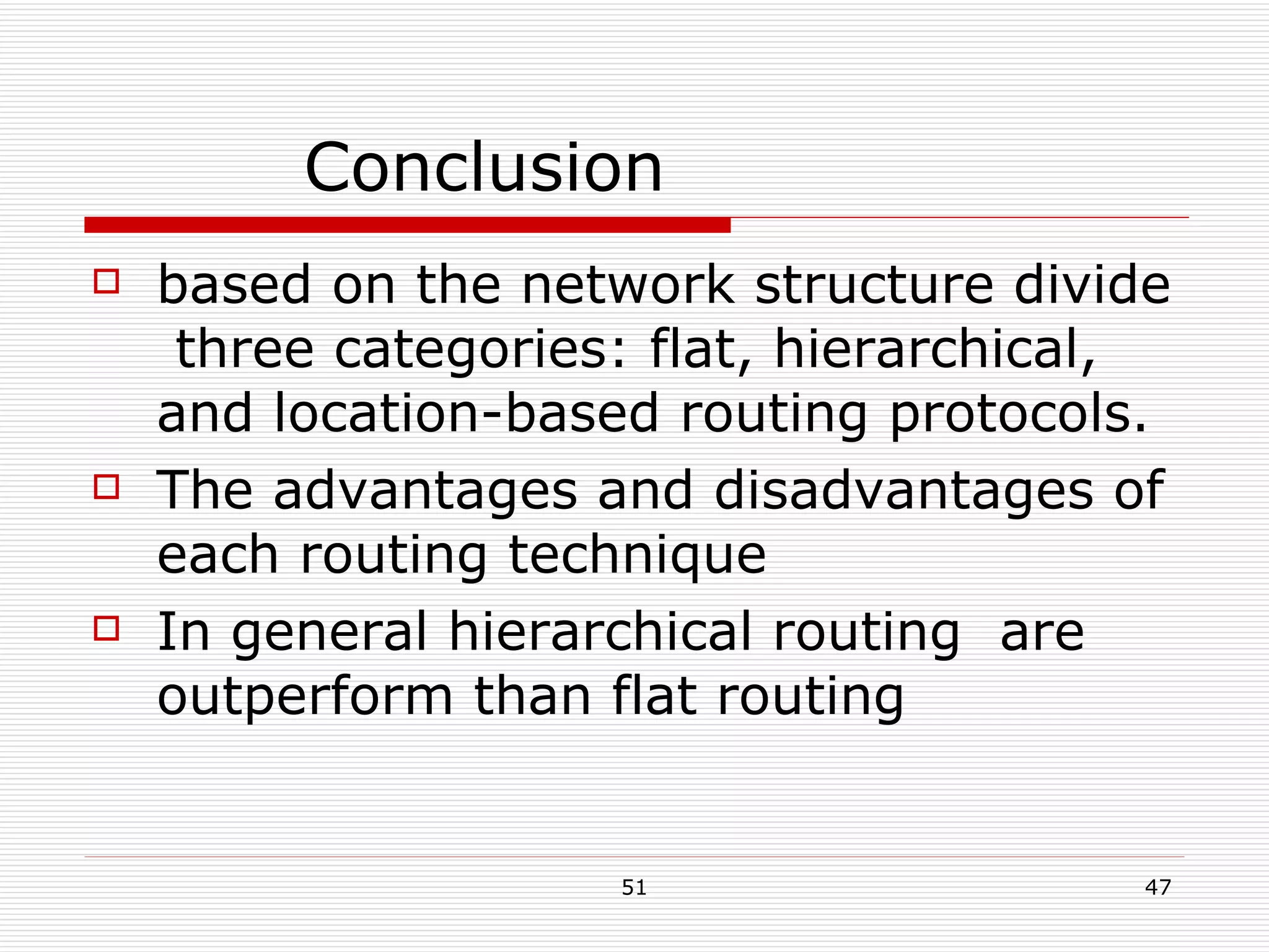 Conclusion based on the network structure divide  three categories: flat, hierarchical, and location-based routing protocols. The advantages and disadvantages of each routing technique In general hierarchical routing  are outperform than flat routing 