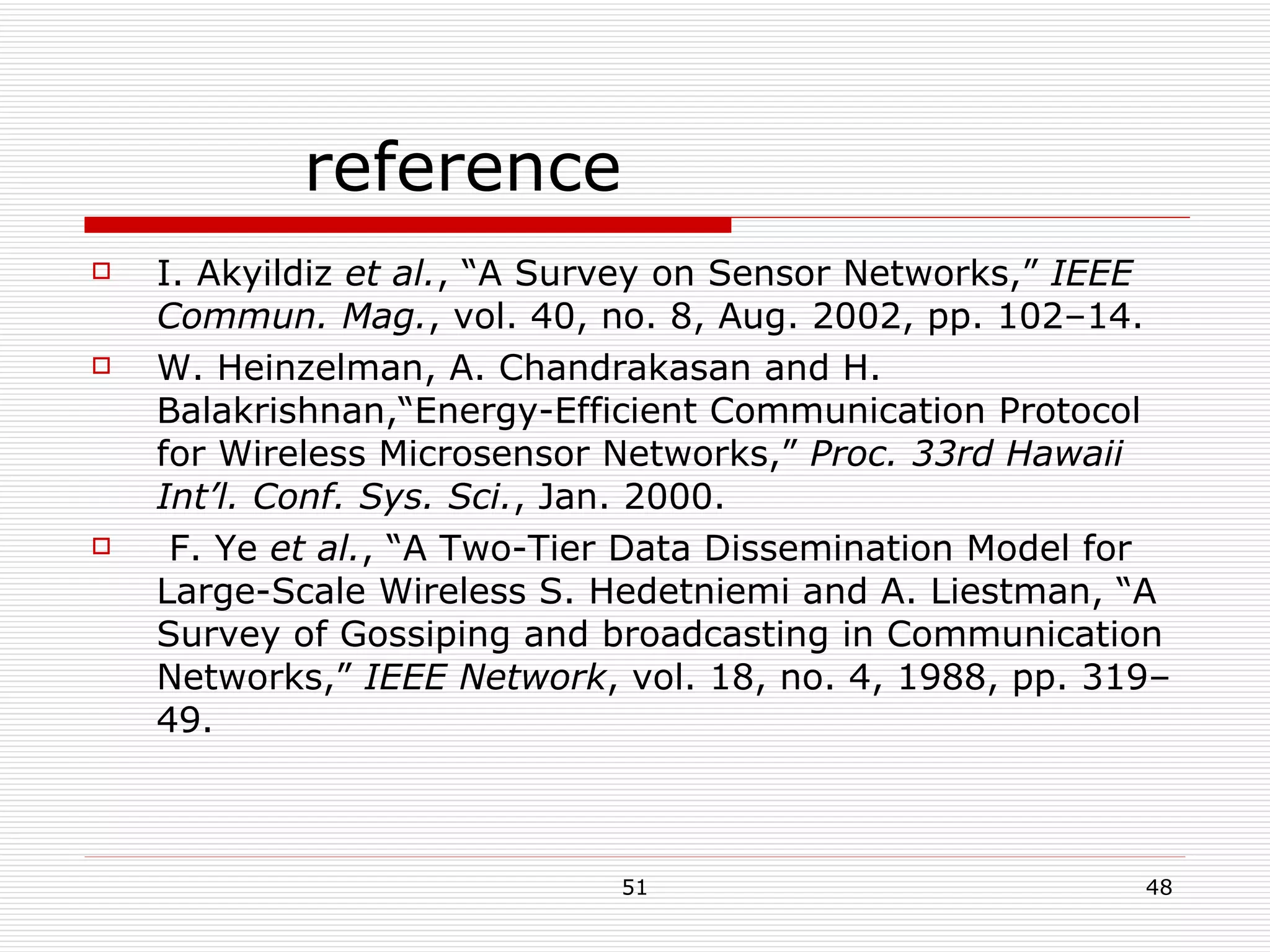 reference I. Akyildiz  et al. , “A Survey on Sensor Networks,”  IEEE Commun. Mag. , vol. 40, no. 8, Aug. 2002, pp. 102–14. W. Heinzelman, A. Chandrakasan and H. Balakrishnan,“Energy-Efficient Communication Protocol for Wireless Microsensor Networks,”  Proc. 33rd Hawaii Int’l. Conf. Sys. Sci. , Jan. 2000. F. Ye  et al. , “A Two-Tier Data Dissemination Model for Large-Scale Wireless S. Hedetniemi and A. Liestman, “A Survey of Gossiping and broadcasting in Communication Networks,”  IEEE Network , vol. 18, no. 4, 1988, pp. 319–49. 