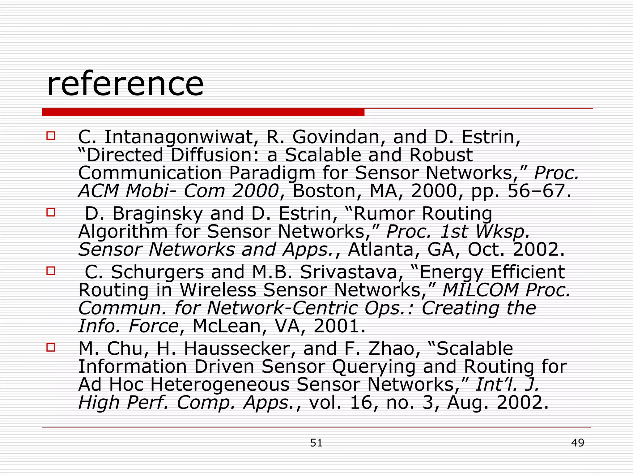 reference C. Intanagonwiwat, R. Govindan, and D. Estrin, “Directed Diffusion: a Scalable and Robust Communication Paradigm for Sensor Networks,”  Proc. ACM Mobi- Com 2000 , Boston, MA, 2000, pp. 56–67. D. Braginsky and D. Estrin, “Rumor Routing Algorithm for Sensor Networks,”  Proc. 1st Wksp. Sensor Networks and Apps. , Atlanta, GA, Oct. 2002. C. Schurgers and M.B. Srivastava, “Energy Efficient Routing in Wireless Sensor Networks,”  MILCOM Proc. Commun. for Network-Centric Ops.: Creating the Info. Force , McLean, VA, 2001. M. Chu, H. Haussecker, and F. Zhao, “Scalable Information Driven Sensor Querying and Routing for Ad Hoc Heterogeneous Sensor Networks,”  Int’l. J. High Perf. Comp. Apps. , vol. 16, no. 3, Aug. 2002. 