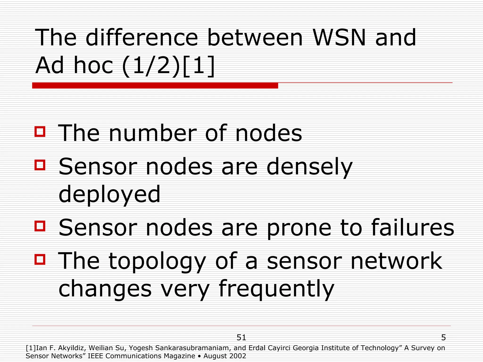 The difference between WSN and Ad hoc (1/2)[1] The number of nodes Sensor nodes are densely deployed Sensor nodes are prone to failures The topology of a sensor network changes very frequently [1]Ian F. Akyildiz, Weilian Su, Yogesh Sankarasubramaniam, and Erdal Cayirci Georgia Institute of Technology” A Survey on Sensor Networks” IEEE Communications Magazine • August 2002 