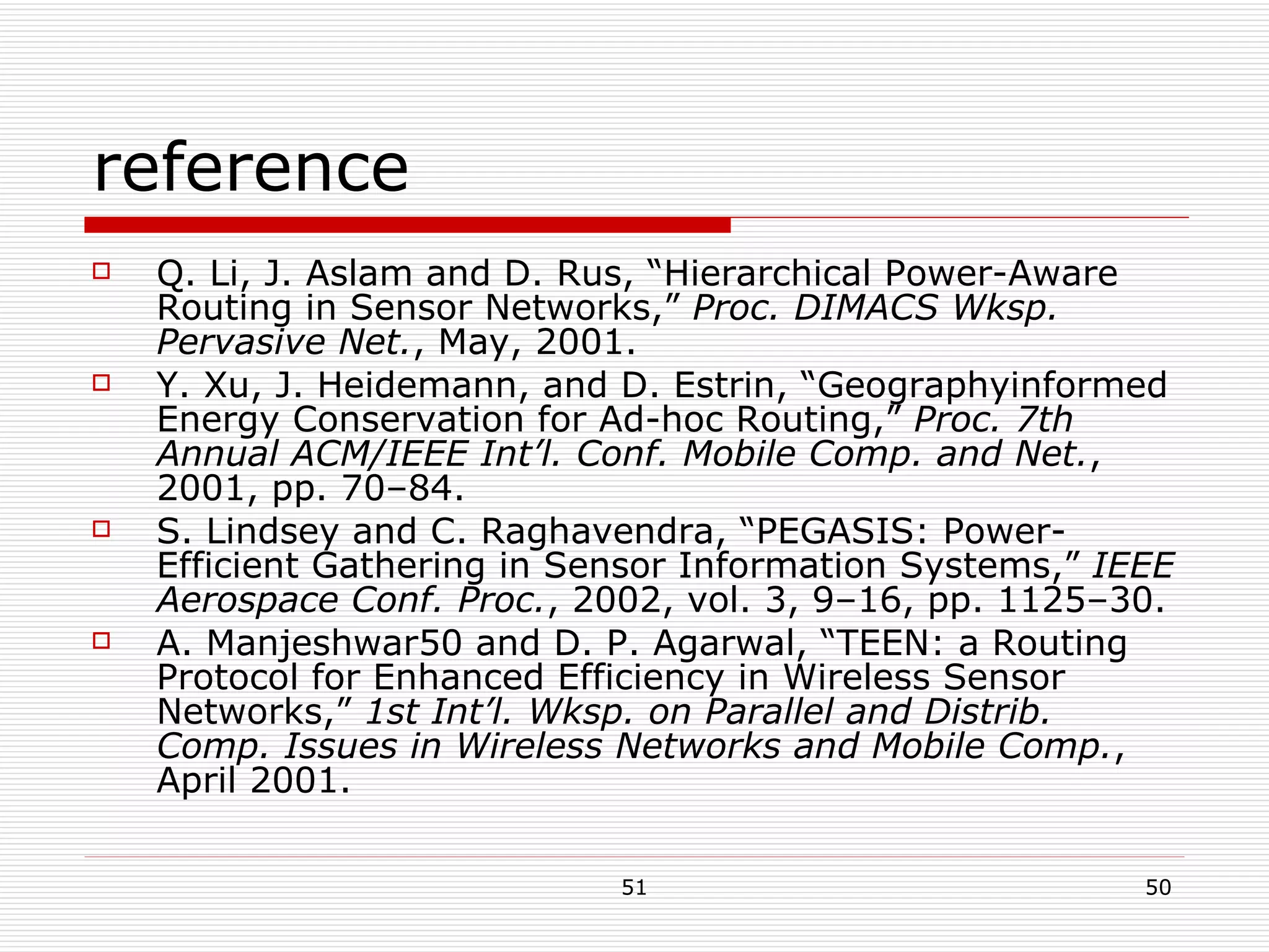 reference Q. Li, J. Aslam and D. Rus, “Hierarchical Power-Aware Routing in Sensor Networks,”  Proc. DIMACS Wksp. Pervasive Net. , May, 2001. Y. Xu, J. Heidemann, and D. Estrin, “Geographyinformed Energy Conservation for Ad-hoc Routing,”  Proc. 7th Annual ACM/IEEE Int’l. Conf. Mobile Comp. and Net. , 2001, pp. 70–84.  S. Lindsey and C. Raghavendra, “PEGASIS: Power-Efficient Gathering in Sensor Information Systems,”  IEEE Aerospace Conf. Proc. , 2002, vol. 3, 9–16, pp. 1125–30. A. Manjeshwar  and D. P. Agarwal, “TEEN: a Routing Protocol for Enhanced Efficiency in Wireless Sensor Networks,”  1st Int’l. Wksp. on Parallel and Distrib. Comp. Issues in Wireless Networks and Mobile Comp. , April 2001. 