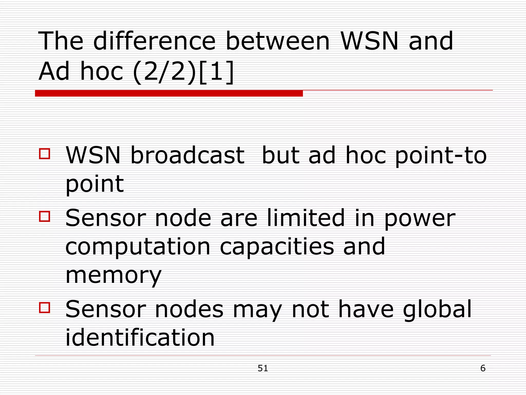 The difference between WSN and Ad hoc (2/2)[1] WSN broadcast  but ad hoc point-to point Sensor node are limited in power computation capacities and memory Sensor nodes may not have global identification 